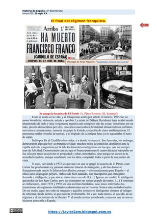Historia de España (2º Bachillerato)
bloque III: El siglo XX.
https://javier2pm.blogspot.com.es
12
El final del régimen franquista.
Se apaga la lucecita de El Pardo (A. Pérez Reverte; XL Semanal)
Todo se acaba en la vida, y al franquismo acabó por salirle el número. 1975 fue un
annus horribilis: violencia, miedo y oprobio. La crisis del Sáhara Occidental (que acabó siendo
abandonado de mala y muy vergonzosa manera) aún complicó más las cosas: terrorismo por un
lado, presión democrática por otro, reacción conservadora, brutalidad ultraderechista, militares
nerviosos y amenazantes, rumores de golpe de Estado, ejecución de cinco antifranquistas. El
panorama estaba revuelto de narices, y el tinglado de la antigua farsa ya no aguantaba ni harto
de sopas.
Subió por fin el Caudillo a los cielos, o a donde le tocara ir. Sus funerales, sin embargo,
demostraron algo que hoy se pretende olvidar: muchos miles de españoles desfilaron ante la
capilla ardiente o siguieron por la tele los funerales con lágrimas en los ojos, que no siempre
eran de felicidad. Demostrando con eso que si Franco permaneció cuatro décadas bajo palio no
fue sólo por tener un ejército en propiedad y cebar cementerios, sino porque un sector de la
sociedad española, aunque cambiante con los años, compartió todos o parte de sus puntos de
vista.
El caso, volviendo a 1975, es que una vez que se apagó la lucecita de El Pardo, Juan
Carlos fue proclamado rey jurando mantener intacto el chiringuito, y ahí fue donde al
franquismo más rancio le fallaron los cálculos, porque —afortunadamente para España— el
chico salió un poquito perjuro. Había sido bien educado, con preceptores que eran gente
formada e inteligente, y que aún se mantenían cerca de él. (…) Ignoro, en verdad, lo inteligente
que podía ser don Juan Carlos; pero sus consejeros no tenían un pelo de tontos. (…) Y entonces
se embarcaron, entre 1976 y 1978, en una aventura fantástica, caso único entre todas las
transiciones de regímenes totalitarios a demócratas en la Historia. Nunca antes se había hecho.
De ese modo, aquel rey todavía inseguro y aquellos consejeros inteligentes obraron el milagro
de reformar, desde dentro, lo que parecía irreformable. Iba a ser, nada menos, el suicidio de un
régimen y el nacimiento de la libertad. Y el mundo asistió, asombrado, a sucesos que de nuevo
hicieron admirable a España.
Mensaje de Arias Navarro: “Españoles, Franco ha muerto”
 