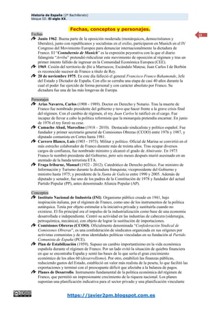 Historia de España (2º Bachillerato)
bloque III: El siglo XX.
https://javier2pm.blogspot.com.es
13
Fechas, conceptos y personajes.
Fechas
Junio 1962. Buena parte de la oposición moderada (monárquicos, democristianos y
liberales), junto con republicanos y socialistas en el exilio, participaron en Munich en el IV
Congreso del Movimiento Europeo para denunciar internacionalmente la dictadura de
Franco. El “Contubernio de Munich” es la expresión peyorativa con la que el diario
falangista “Arriba” pretendió ridiculizar este movimiento de oposición al régimen y tras un
primer intento fallido de ingresar en la Comunidad Económica Europea (CEE).
1969. Cesión del territorio de Ifni a Marruecos; Escándalo Matesa; Juan Carlos I de Borbón
es reconocido sucesor de Franco a título de Rey.
20 de noviembre 1975. En este día falleció el general Francisco Franco Bahamonde, Jefe
del Estado y Dictador de España. Con ello se cerraba una etapa de casi 40 años durante la
cual el poder fue ejercido de forma personal y con carácter absoluto por Franco. Su
dictadura fue una de las más longevas de Europa.
Personajes
Arias Navarro, Carlos (1908 - 1989). Doctor en Derecho y Notario. Tras la muerte de
Franco fue nombrado presidente del gobierno y tuvo que hacer frente a la grave crisis final
del régimen. Con el cambio de régimen, el rey Juan Carlos le ratificó en el cargo. Fue
incapaz de llevar a cabo la política reformista que la monarquía pretendía encarnar. En junio
de 1976 el rey forzó su cese.
Camacho Abad, Marcelino (1918 – 2010). Destacado sindicalista y político español. Fue
fundador y primer secretario general de Comisiones Obreras (CCOO) entre 1976 y 1987, y
diputado comunista en Cortes hasta 1981.
Carrero Blanco, Luís (1903 - 1973). Militar y político. Oficial de Marina se convirtió en el
más estrecho colaborador de Franco durante más de treinta años. Tras ocupar diversos
cargos de confianza, fue nombrado ministro y alcanzó el grado de Almirante. En 1973
Franco le nombró presidente del Gobierno, pero seis meses después murió asesinado en un
atentado de la banda terrorista ETA.
Fraga Iribarne, Manuel (1922 - 2012). Catedrático de Derecho político. Fue ministro de
Información y Turismo durante la dictadura franquista; vicepresidente del Gobierno y
ministro hasta 1975; y presidente de la Xunta de Galicia entre 1990 y 2005. Además de
diputado y senador, fue uno de los padres de la Constitución de 1978 y fundador del actual
Partido Popular (PP), antes denominado Alianza Popular (AP).
Conceptos
Instituto Nacional de Industria (INI). Organismo público creado en 1941, bajo
inspiración italiana, por el régimen de Franco, como uno de los instrumentos de la política
autárquica. Tenía por objeto estimular a la iniciativa privada y sustituirla cuando no
existiese. El fin principal era el impulso de la industrialización como base de una economía
desarrollada e independiente. Centró su actividad en las industrias de cabecera (siderurgia,
petroquímica, mecánica), con objeto de lograr la sustitución de importaciones.
Comisiones Obreras (CCOO). Oficialmente denominada “Confederación Sindical de
Comisiones Obreras”, es una confederación de sindicatos organizada en sus orígenes por
activistas comunistas y de otras identidades políticas vinculadas en su fundación al Partido
Comunista de España (PCE).
Plan de Estabilización (1959). Supuso un cambio importantísimo en la vida económica
española durante el régimen de Franco. Por un lado evitó la situación de quiebra financiera
en que se encontraba España y sentó las bases de lo que sería el gran crecimiento
económico de los años 60 (desarrollismo). Por otro, estabilizó las finanzas públicas,
reduciendo gastos del Estado, estableció un valor más realista de la peseta, lo que facilitó las
exportaciones y terminó con el preocupante déficit que afectaba a la balanza de pagos.
Planes de Desarrollo. Instrumento fundamental de la política económica del régimen de
Franco, que permitió un impresionante crecimiento de la riqueza nacional. Los planes
suponían una planificación indicativa para el sector privado y una planificación vinculante
 