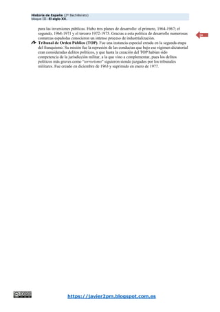 Historia de España (2º Bachillerato)
bloque III: El siglo XX.
https://javier2pm.blogspot.com.es
14
para las inversiones públicas. Hubo tres planes de desarrollo: el primero, 1964-1967; el
segundo, 1968-1971 y el tercero 1972-1975. Gracias a esta política de desarrollo numerosas
comarcas españolas conocieron un intenso proceso de industrialización.
Tribunal de Orden Público (TOP). Fue una instancia especial creada en la segunda etapa
del franquismo. Su misión fue la represión de las conductas que bajo ese régimen dictatorial
eran consideradas delitos políticos, y que hasta la creación del TOP habían sido
competencia de la jurisdicción militar, a la que vino a complementar, pues los delitos
políticos más graves como “terrorismo” siguieron siendo juzgados por los tribunales
militares. Fue creado en diciembre de 1963 y suprimido en enero de 1977.
 