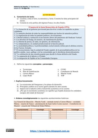 Historia de España (2º Bachillerato)
bloque III: El siglo XX.
https://javier2pm.blogspot.com.es
15
ACTIVIDADES
1. Comentario de texto.
a) Localiza y sitúa el texto, su naturaleza y fecha. Comenta las ideas principales del
mismo.
b) Comenta la crisis política del régimen Franco, los años finales.
12 puntos de la Junta Democrática de España (1974).
1.º La formación de un gobierno provisional para devolver a todos los españoles su plena
ciudadanía.
2.º La amnistía absoluta de todas las responsabilidades por hechos de naturaleza política.
3.º La legalización de todos los partidos políticos, sin exclusiones.
4.º Libertad sindical y restitución al movimiento obrero del patrimonio del Sindicato Vertical.
5.º Los derechos de huelga, de reunión y de manifestación pacífica.
6.º La libertad de prensa, de radio, de opinión y de información.
7.º La independencia y la unidad jurisdiccional de la función judicial.
8.º La neutralidad política y la profesionalidad, exclusivamente militar para la defensa exterior,
de las Fuerzas Armadas.
9.º El reconocimiento, bajo la unidad del Estado español, de la personalidad política de los
pueblos catalán, vasco, gallego y de las comunidades que lo decidieran democráticamente.
10.º La celebración de una consulta popular para decidir la forma definitiva del Estado.
11.º La separación de la Iglesia y el Estado.
12. La integración de España en las Comunidades Europeas.
2. Define los siguientes conceptos y personajes:
a. Tecnócratas
b. Plan de Estabilización
c. Carrero Blanco
d. López Rodó
e. CCOO
f. Contubernio de Munich
g. Marcha Verde
h. TOP
3. Explica brevemente:
a) Los tecnócratas del franquismo y los planes de desarrollo.
b) Principales cambios en el sector agrario durante los años sesenta.
c) Impacto de la industria sobre el desarrollo económico en los sesenta.
d) ¿Por qué el crecimiento económico no significó que España alcanzase los estándares
europeos del estado de bienestar?
4. Ordena cronológicamente los siguientes acontecimientos históricos:
Ley General de Educación – Marcha Verde – atentado mortal a Carrero Blanco – escándalo
Matesa – muerte de Franco – proclamación de Juan Carlos I como sucesor – Contubernio de
Munich – creación del Tribunal de Orden Público.
Acontecimiento Cronología Acontecimiento Cronología
1. 5.
2. 6.
3. 7.
4. 8.
 