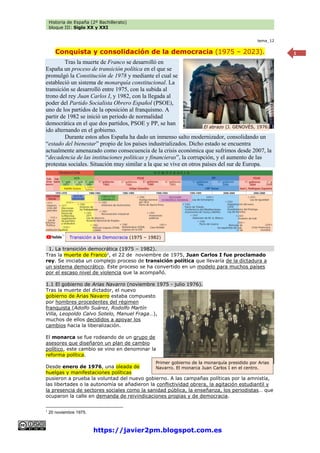 Historia de España (2º Bachillerato)
bloque III: Siglo XX y XXI
https://javier2pm.blogspot.com.es
1
tema_12
Conquista y consolidación de la democracia (1975 – 2023).
Tras la muerte de Franco se desarrolló en
España un proceso de transición política en el que se
promulgó la Constitución de 1978 y mediante el cual se
estableció un sistema de monarquía constitucional. La
transición se desarrolló entre 1975, con la subida al
trono del rey Juan Carlos I, y 1982, con la llegada al
poder del Partido Socialista Obrero Español (PSOE),
uno de los partidos de la oposición al franquismo. A
partir de 1982 se inició un periodo de normalidad
democrática en el que dos partidos, PSOE y PP, se han
ido alternando en el gobierno.
Durante estos años España ha dado un inmenso salto modernizador, consolidando un
“estado del bienestar” propio de los países industrializados. Dicho estado se encuentra
actualmente amenazado como consecuencia de la crisis económica que sufrimos desde 2007, la
“decadencia de las instituciones políticas y financieras”, la corrupción, y el aumento de las
protestas sociales. Situación muy similar a la que se vive en otros países del sur de Europa.
1. La transición democrática (1975 – 1982).
Tras la muerte de Franco1
, el 22 de noviembre de 1975, Juan Carlos I fue proclamado
rey. Se iniciaba un complejo proceso de transición política que llevaría de la dictadura a
un sistema democrático. Este proceso se ha convertido en un modelo para muchos países
por el escaso nivel de violencia que la acompañó.
1.1 El gobierno de Arias Navarro (noviembre 1975 - julio 1976).
Tras la muerte del dictador, el nuevo
gobierno de Arias Navarro estaba compuesto
por hombres procedentes del régimen
franquista (Adolfo Suárez, Rodolfo Martín
Villa, Leopoldo Calvo Sotelo, Manuel Fraga…),
muchos de ellos decididos a apoyar los
cambios hacia la liberalización.
El monarca se fue rodeando de un grupo de
asesores que diseñaron un plan de cambio
político, este cambio se vino en denominar la
reforma política.
Desde enero de 1976, una oleada de
huelgas y manifestaciones políticas
pusieron a prueba la voluntad del nuevo gobierno. A las campañas políticas por la amnistía,
las libertades o la autonomía se añadieron la conflictividad obrera, la agitación estudiantil y
la presencia de sectores sociales como la sanidad pública, la enseñanza, los periodistas… que
ocuparon la calle en demanda de reivindicaciones propias y de democracia.
1
20 noviembre 1975.
El abrazo (J. GENOVÉS, 1976)
Transición a la Democracia (1975 – 1982)
Primer gobierno de la monarquía presidido por Arias
Navarro. El monarca Juan Carlos I en el centro.
 