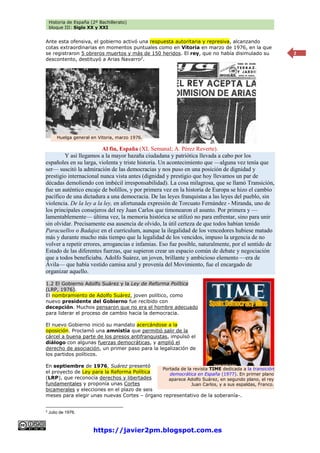 Historia de España (2º Bachillerato)
bloque III: Siglo XX y XXI
https://javier2pm.blogspot.com.es
2
Ante esta ofensiva, el gobierno activó una respuesta autoritaria y represiva, alcanzando
cotas extraordinarias en momentos puntuales como en Vitoria en marzo de 1976, en la que
se registraron 5 obreros muertos y más de 150 heridos. El rey, que no había disimulado su
descontento, destituyó a Arias Navarro2
.
Al fin, España (XL Semanal; A. Pérez Reverte).
Y así llegamos a la mayor hazaña ciudadana y patriótica llevada a cabo por los
españoles en su larga, violenta y triste historia. Un acontecimiento que —alguna vez tenía que
ser— suscitó la admiración de las democracias y nos puso en una posición de dignidad y
prestigio internacional nunca vista antes (dignidad y prestigio que hoy llevamos un par de
décadas demoliendo con imbécil irresponsabilidad). La cosa milagrosa, que se llamó Transición,
fue un auténtico encaje de bolillos, y por primera vez en la historia de Europa se hizo el cambio
pacífico de una dictadura a una democracia. De las leyes franquistas a las leyes del pueblo, sin
violencia. De la ley a la ley, en afortunada expresión de Torcuato Fernández - Miranda, uno de
los principales consejeros del rey Juan Carlos que timonearon el asunto. Por primera y —
lamentablemente— última vez, la memoria histórica se utilizó no para enfrentar, sino para unir
sin olvidar. Precisamente esa ausencia de olvido, la útil certeza de que todos habían tenido
Paracuellos o Badajoz en el currículum, aunque la ilegalidad de los vencedores hubiese matado
más y durante mucho más tiempo que la legalidad de los vencidos, impuso la urgencia de no
volver a repetir errores, arrogancias e infamias. Eso fue posible, naturalmente, por el sentido de
Estado de las diferentes fuerzas, que supieron crear un espacio común de debate y negociación
que a todos beneficiaba. Adolfo Suárez, un joven, brillante y ambicioso elemento —era de
Ávila— que había vestido camisa azul y provenía del Movimiento, fue el encargado de
organizar aquello.
1.2 El Gobierno Adolfo Suárez y la Ley de Reforma Política
(LRP, 1976).
El nombramiento de Adolfo Suárez, joven político, como
nuevo presidente del Gobierno fue recibido con
decepción. Muchos pensaron que no era el hombre adecuado
para liderar el proceso de cambio hacia la democracia.
El nuevo Gobierno inició su mandato acercándose a la
oposición. Proclamó una amnistía que permitió salir de la
cárcel a buena parte de los presos antifranquistas, impulsó el
diálogo con algunas fuerzas democráticas, y amplió el
derecho de asociación, un primer paso para la legalización de
los partidos políticos.
En septiembre de 1976, Suárez presentó
el proyecto de Ley para la Reforma Política
(LRP), que reconocía derechos y libertades
fundamentales y proponía unas Cortes
bicamerales y elecciones en el plazo de seis
meses para elegir unas nuevas Cortes – órgano representativo de la soberanía-.
2
Julio de 1976.
Portada de la revista TIME dedicada a la transición
democrática en España (1977). En primer plano
aparece Adolfo Suárez, en segundo plano, el rey
Juan Carlos, y a sus espaldas, Franco.
Huelga general en Vitoria, marzo 1976.
 