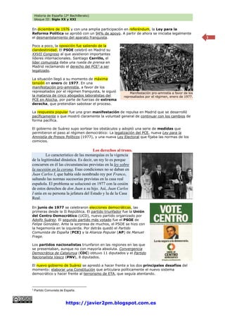Historia de España (2º Bachillerato)
bloque III: Siglo XX y XXI
https://javier2pm.blogspot.com.es
3
En diciembre de 1976 y con una amplia participación en referéndum, la Ley para la
Reforma Política se aprobó con un 94% de apoyo. A partir de ahora se iniciaba legalmente
el desmantelamiento del aparato franquista.
Poco a poco, la oposición fue saliendo de la
clandestinidad. El PSOE celebró en Madrid su
XXVII Congreso al que asistieron importantes
líderes internacionales. Santiago Carrillo, el
líder comunista daba una rueda de prensa en
Madrid reclamando el derecho del PCE3
a ser
legalizado.
La situación llegó a su momento de máxima
tensión en enero de 1977. En una
manifestación pro-amnistía, a favor de los
represaliados por el régimen franquista, le siguió
la matanza de cinco abogados laboralistas del
PCE en Atocha, por parte de fuerzas de extrema
derecha, que pretendían sabotear el proceso.
La respuesta popular fue una gran manifestación de repulsa en Madrid que se desarrolló
pacíficamente y que mostró claramente la voluntad general de continuar con los cambios de
forma pacífica.
El gobierno de Suárez supo sortear los obstáculos y adoptó una serie de medidas que
permitieron el paso al régimen democrático: La legalización del PCE, nueva Ley para la
Amnistía de Presos Políticos (1977), y una nueva Ley Electoral que fijaba las normas de los
comicios.
Los derechos al trono.
Lo característico de las monarquías es la vigencia
de la legitimidad dinástica. Es decir, un rey lo es porque
concurren en él las circunstancias previstas en la ley sobre
la sucesión en la corona. Esas condiciones no se daban en
Juan Carlos I, que había sido nombrado rey por Franco,
saltando las normas sucesorias previstas en la casa real
española. El problema se solucionó en 1977 con la cesión
de estos derechos de don Juan a su hijo. Así, Juan Carlos
I unía en su persona la jefatura del Estado y la de la Casa
Real.
En junio de 1977 se celebraron elecciones democráticas, las
primeras desde la II República. El partido triunfador fue la Unión
del Centro Democrático (UCD), nuevo partido organizado por
Adolfo Suárez. El segundo partido más votado fue el PSOE de
Felipe González. Ante la sorpresa de muchos, el PSOE se hizo con
la hegemonía en la izquierda. Por detrás quedó el Partido
Comunista de España (PCE) y la Alianza Popular (AP) de Manuel
Fraga.
Los partidos nacionalistas triunfaron en las regiones en las que
se presentaban, aunque no con mayoría absoluta. Convergencia
Democrática de Catalunya (CDC) obtuvo 11 diputados y el Partido
Nacionalista Vasco (PNV), 8 diputados.
El nuevo gobierno de Suárez se aprestó a hacer frente a los dos principales desafíos del
momento: elaborar una Constitución que articulara políticamente el nuevo sistema
democrático y hacer frente al terrorismo de ETA, que seguía atentando.
3
Partido Comunista de España.
Manifestación pro-amnistía a favor de los
represaliados por el régimen, enero de 1977.
 