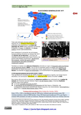 Historia de España (2º Bachillerato)
bloque III: Siglo XX y XXI
https://javier2pm.blogspot.com.es
4
Todo este delicado proceso político debía
hacerse en un contexto internacional de
profunda crisis económica. La crisis del
petróleo de 1973 había golpeado duramente
a España y el paro, la inflación y la deuda
pública crecían alarmantemente.
Para estabilizar la situación las principales
fuerzas políticas firmaron en octubre de 1977
los Pactos de la Moncloa4
, una serie de
medidas consensuadas para hacer frente a las
graves dificultades económicas: devaluación
de la peseta, control del gasto público,
racionalización del gasto energético,
moderación salarial…
También se realizó una reforma tributaria entrando en vigor el Impuesto sobre las Rentas
de las Personas Físicas (IRPF), con lo que el impuesto sobre el trabajo que pagaban los
asalariados se hacía extensible a todas las rentas; igualmente se reformó la Seguridad
Social, se extendió el seguro de desempleo y se incrementaron las pensiones de jubilación.
1.3 El segundo gobierno de la UCD (1979 - 1982).
Tras aprobarse la Constitución de 1978 y finalizar la legislatura vigente, las Cortes fueron
disueltas y se convocaron elecciones para marzo de 1979 volvió a triunfar la UCD.
Ese mismo año se inició un proceso de deterioro político que culminará con el golpe de
estado del Teniente Coronel Antonio Tejero (23 de Febrero 1981). Diversos factores
explican esta crisis política:
La brutal campaña terrorista de ETA5
.
La aprobación de los Estatutos de Autonomía del País Vasco y Cataluña. Las
consiguientes elecciones autonómicas dieron mayoría a los nacionalistas: Convergència y
Unió (CIU) y Partido Nacionalista Vasco (PNV).
Víctimas del terrorismo (Fdez Soldevilla, Gaizka; 2020)
Entre 1976 y 1982, se produjeron más de 3200 actos violentos que provocaron unas 500
víctimas mortales y más de 2000 heridos. Unas 340 fueron provocadas por ETA, que llegó a
cometer 848 asesinatos en toda su existencia. Durante la transición, buscó sus víctimas entre las
4
Firma de los Pactos de la Moncloa el 25 de octubre de 1977. De izquierda a derecha, Enrique Tierno (PSP), Santiago
Carrillo (PCE), José María Triginer (Federación Catalana del PSOE), Joan Raventós (Convergencia Socialista de
Cataluña), Felipe González (PSOE), Juan Ajuriaguerra (PNV), Adolfo Suárez (UCD), Manuel Fraga (AP), Miquel Roca
(Minoría Catalana) y Leopoldo Calvo Sotelo (UCD).
5
Que causó 77 muertos en 1979, y 95 muertos en 1980. Fueron los dos años más letales de la banda.
Líderes políticos en la firma de los Pactos de
la Moncloa (octubre 1977).
 