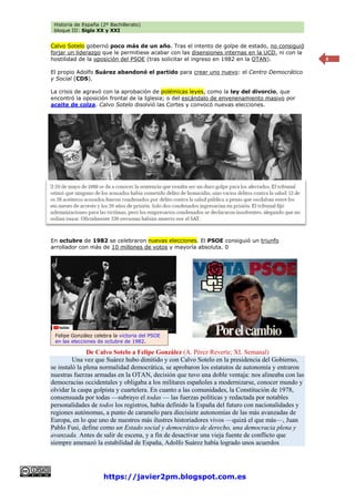 Historia de España (2º Bachillerato)
bloque III: Siglo XX y XXI
https://javier2pm.blogspot.com.es
6
Calvo Sotelo gobernó poco más de un año. Tras el intento de golpe de estado, no consiguió
forjar un liderazgo que le permitiese acabar con las disensiones internas en la UCD, ni con la
hostilidad de la oposición del PSOE (tras solicitar el ingreso en 1982 en la OTAN).
El propio Adolfo Suárez abandonó el partido para crear uno nuevo: el Centro Democrático
y Social (CDS).
La crisis de agravó con la aprobación de polémicas leyes, como la ley del divorcio, que
encontró la oposición frontal de la Iglesia; o del escándalo de envenenamiento masivo por
aceite de colza. Calvo Sotelo disolvió las Cortes y convocó nuevas elecciones.
En octubre de 1982 se celebraron nuevas elecciones. El PSOE consiguió un triunfo
arrollador con más de 10 millones de votos y mayoría absoluta. 0
De Calvo Sotelo a Felipe González (A. Pérez Reverte; XL Semanal)
Una vez que Suárez hubo dimitido y con Calvo Sotelo en la presidencia del Gobierno,
se instaló la plena normalidad democrática, se aprobaron los estatutos de autonomía y entraron
nuestras fuerzas armadas en la OTAN, decisión que tuvo una doble ventaja: nos alineaba con las
democracias occidentales y obligaba a los militares españoles a modernizarse, conocer mundo y
olvidar la caspa golpista y cuartelera. En cuanto a las comunidades, la Constitución de 1978,
consensuada por todas —subrayo el todas — las fuerzas políticas y redactada por notables
personalidades de todos los registros, había definido la España del futuro con nacionalidades y
regiones autónomas, a punto de caramelo para diecisiete autonomías de las más avanzadas de
Europa, en lo que uno de nuestros más ilustres historiadores vivos —quizá el que más—, Juan
Pablo Fusi, define como un Estado social y democrático de derecho, una democracia plena y
avanzada. Antes de salir de escena, y a fin de desactivar una vieja fuente de conflicto que
siempre amenazó la estabilidad de España, Adolfo Suárez había logrado unos acuerdos
Felipe González celebra la victoria del PSOE
en las elecciones de octubre de 1982.
 
