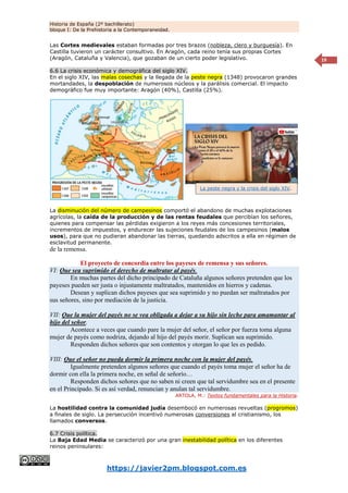 Historia de España (2º bachillerato)
bloque I: De la Prehistoria a la Contemporaneidad.
https://javier2pm.blogspot.com.es
19
Las Cortes medievales estaban formadas por tres brazos (nobleza, clero y burguesía). En
Castilla tuvieron un carácter consultivo. En Aragón, cada reino tenía sus propias Cortes
(Aragón, Cataluña y Valencia), que gozaban de un cierto poder legislativo.
6.6 La crisis económica y demográfica del siglo XIV.
En el siglo XIV, las malas cosechas y la llegada de la peste negra (1348) provocaron grandes
mortandades, la despoblación de numerosos núcleos y la parálisis comercial. El impacto
demográfico fue muy importante: Aragón (40%), Castilla (25%).
La disminución del número de campesinos comportó el abandono de muchas explotaciones
agrícolas, la caída de la producción y de las rentas feudales que percibían los señores,
quienes para compensar las pérdidas exigieron a los reyes más concesiones territoriales,
incrementos de impuestos, y endurecer las sujeciones feudales de los campesinos (malos
usos), para que no pudieran abandonar las tierras, quedando adscritos a ella en régimen de
esclavitud permanente.
de la remensa.
El proyecto de concordia entre los payeses de remensa y sus señores.
VI: Que sea suprimido el derecho de maltratar al payés.
En muchas partes del dicho principado de Cataluña algunos señores pretenden que los
payeses pueden ser justa o injustamente maltratados, mantenidos en hierros y cadenas.
Desean y suplican dichos payeses que sea suprimido y no puedan ser maltratados por
sus señores, sino por mediación de la justicia.
VII: Que la mujer del payés no se vea obligada a dejar a su hijo sin leche para amamantar al
hijo del señor.
Acontece a veces que cuando pare la mujer del señor, el señor por fuerza toma alguna
mujer de payés como nodriza, dejando al hijo del payés morir. Suplican sea suprimido.
Responden dichos señores que son contentos y otorgan lo que les es pedido.
VIII: Que el señor no pueda dormir la primera noche con la mujer del payés.
Igualmente pretenden algunos señores que cuando el payés toma mujer el señor ha de
dormir con ella la primera noche, en señal de señorío…
Responden dichos señores que no saben ni creen que tal servidumbre sea en el presente
en el Principado. Si es así verdad, renuncian y anulan tal servidumbre.
ARTOLA, M.: Textos fundamentales para la Historia.
La hostilidad contra la comunidad judía desembocó en numerosas revueltas (progromos)
a finales de siglo. La persecución incentivó numerosas conversiones al cristianismo, los
llamados conversos.
6.7 Crisis política.
La Baja Edad Media se caracterizó por una gran inestabilidad política en los diferentes
reinos peninsulares:
La peste negra y la crisis del siglo XIV.
 