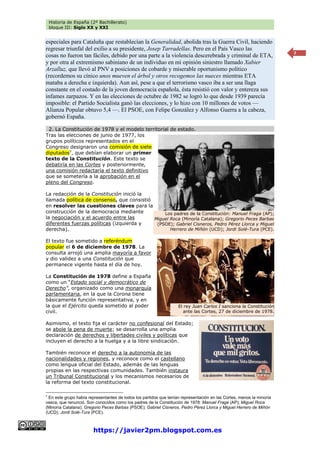 Historia de España (2º Bachillerato)
bloque III: Siglo XX y XXI
https://javier2pm.blogspot.com.es
7
especiales para Cataluña que restablecían la Generalidad, abolida tras la Guerra Civil, haciendo
regresar triunfal del exilio a su presidente, Josep Tarradellas. Pero en el País Vasco las
cosas no fueron tan fáciles, debido por una parte a la violencia descerebrada y criminal de ETA,
y por otra al extremismo sabiniano de un individuo en mi opinión siniestro llamado Xabier
Arzalluz, que llevó al PNV a posiciones de cobarde y miserable oportunismo político
(recordemos su cínico unos mueven el árbol y otros recogemos las nueces mientras ETA
mataba a derecha e izquierda). Aun así, pese a que el terrorismo vasco iba a ser una llaga
constante en el costado de la joven democracia española, ésta resistió con valor y entereza sus
infames zarpazos. Y en las elecciones de octubre de 1982 se logró lo que desde 1939 parecía
imposible: el Partido Socialista ganó las elecciones, y lo hizo con 10 millones de votos —
Alianza Popular obtuvo 5,4 —. El PSOE, con Felipe González y Alfonso Guerra a la cabeza,
gobernó España.
2. La Constitución de 1978 y el modelo territorial de estado.
Tras las elecciones de junio de 1977, los
grupos políticos representados en el
Congreso designaron una comisión de siete
diputados7
, que debían elaborar un primer
texto de la Constitución. Este texto se
debatiría en las Cortes y posteriormente,
una comisión redactaría el texto definitivo
que se sometería a la aprobación en el
pleno del Congreso.
La redacción de la Constitución inició la
llamada política de consenso, que consistió
en resolver las cuestiones claves para la
construcción de la democracia mediante
la negociación y el acuerdo entre las
diferentes fuerzas políticas (izquierda y
derecha).
El texto fue sometido a referéndum
popular el 6 de diciembre de 1978. La
consulta arrojó una amplia mayoría a favor
y dio validez a una Constitución que
permanece vigente hasta el día de hoy.
La Constitución de 1978 define a España
como un “Estado social y democrático de
Derecho”, organizado como una monarquía
parlamentaria, en la que la Corona tiene
básicamente función representativa, y en
la que el Ejército queda sometido al poder
civil.
Asimismo, el texto fija el carácter no confesional del Estado;
se abole la pena de muerte; se desarrolla una amplia
declaración de derechos y libertades civiles y políticas que
incluyen el derecho a la huelga y a la libre sindicación.
También reconoce el derecho a la autonomía de las
nacionalidades y regiones, y reconoce como el castellano
como lengua oficial del Estado, además de las lenguas
propias en las respectivas comunidades. También instaura
un Tribunal Constitucional y los mecanismos necesarios de
la reforma del texto constitucional.
7
En este grupo había representantes de todos los partidos que tenían representación en las Cortes, menos la minoría
vasca, que renunció. Son conocidos como los padres de la Constitución de 1978: Manuel Fraga (AP); Miguel Roca
(Minoría Catalana); Gregorio Peces Barbas (PSOE); Gabriel Cisneros, Pedro Pérez Llorca y Miguel Herrero de Miñón
(UCD); Jordi Solé-Tura (PCE).
El rey Juan Carlos I sanciona la Constitución
ante las Cortes, 27 de diciembre de 1978.
Los padres de la Constitución: Manuel Fraga (AP);
Miguel Roca (Minoría Catalana); Gregorio Peces Barbas
(PSOE); Gabriel Cisneros, Pedro Pérez Llorca y Miguel
Herrero de Miñón (UCD); Jordi Solé-Tura (PCE).
 