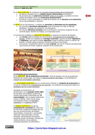 Historia de España (2º Bachillerato)
bloque III: Siglo XX y XXI
https://javier2pm.blogspot.com.es
8
En el título preliminar se contienen los principios fundamentales de la Constitución:
 Se define a España como un Estado social y democrático de Derecho.
 Se proclama que la soberanía nacional reside en el pueblo y se define la forma
política del Estado como una monarquía parlamentaria.
 El artículo 2 hace compatible la unidad de la Nación con el derecho a la autonomía
de las nacionalidades y regiones.
El título I es el más extenso, y contiene los derechos y libertades de los españoles:
 Se reconocen derechos individuales como el derecho a la vida, la libertad
ideológica, religiosa, de expresión, a la educación…
 Se incluyen derechos sociales como la protección a la familia, disponer de una
vivienda digna, derecho al trabajo, a la seguridad social…
La Constitución establece la separación de poderes y organiza los poderes del Estado:
 Las Cortes están formadas por dos Cámaras: el Congreso de los Diputados y el
Senado. Ambas son elegidas por sufragio universal y ejercen el poder legislativo.
 El Gobierno, que ejerce el poder ejecutivo, dirige la política interior y exterior de
España. También puede presentar proyectos de leyes a las Cortes.
 Los jueces y magistrados ejercen el poder judicial. Se crea el Tribunal Constitucional
cuya función es evitar cualquier violación de la Constitución.
2.1 El Estado de las Autonomías.
En su título VIII “De la ordenación territorial”, trató de abordar uno de los problemas
históricos de nuestro país. Así regula la descentralización del Estado y la posibilidad de
creación de comunidades autónomas.
Las comunidades autónomas que se constituyeran tendrían un estatuto de autonomía en
el que se recogerían las competencias que asumían. Los estatutos de autonomía deben ser
aprobados por las Cortes Generales.
Aprobada la Constitución, se
constituyeron en el período 1979-1983
las actuales comunidades autónomas y
nuestro país quedó conformado por 17
comunidades y dos ciudades autónomas
(Ceuta y Melilla). Cada una de estas
comunidades posee una Asamblea
Legislativa y un gobierno propio.
El estatuto autonómico recoge las
competencias asumidas por cada una
de las CCAA, quedando limitadas por las
que son exclusivamente del Estado:
nacionalidad, inmigración y extranjería,
relaciones internacionales, Fuerzas
Armadas, administración de justicia,
Hacienda, deuda del Estado, transportes,
medio ambiente, obras públicas,
consultas populares vía referéndum…
 