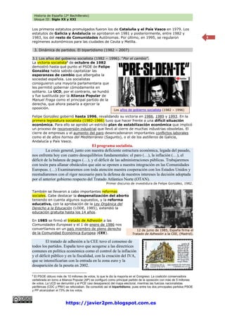 Historia de España (2º Bachillerato)
bloque III: Siglo XX y XXI
https://javier2pm.blogspot.com.es
9
Los primeros estatutos promulgados fueron los de Cataluña y el País Vasco en 1979. Los
estatutos de Galicia y Andalucía se aprobaron en 1981 y posteriormente, entre 1982 y
1983, los del resto de Comunidades Autónomas. Por último, en 1995, se regularon
regímenes autonómicos para las ciudades de Ceuta y Melilla.
3. Dinámica de partidos. El bipartidismo (1982 – 2007)
3.1 Los años del gobierno socialista (1982 – 1996). “Por el cambio”.
La victoria socialista8
de octubre de 1982
demostró hasta qué punto el PSOE de Felipe
González había sabido capitalizar las
esperanzas de cambio que albergaba la
sociedad española. Los socialistas
consiguieron una mayoría parlamentaria que
les permitió gobernar cómodamente en
solitario. La UCD, por el contrario, se hundió
y fue sustituida por la Alianza Popular de
Manuel Fraga como el principal partido de la
derecha, que ahora pasaría a ejercer la
oposición.
Felipe González gobernó hasta 1996, revalidando su victoria en 1986, 1989 y 1993. En la
primera legislatura socialista (1982-1986) tuvo que hacer frente a una difícil situación
económica. Para ello se aprobó un estricto plan de estabilización económica que implicó
un proceso de reconversión industrial que llevó al cierre de muchas industrias obsoletas. El
cierre de empresas y el aumento del paro desencadenaron importantes conflictos laborales
como el de altos hornos del Mediterráneo (Sagunto), o el de los astilleros de Galicia,
Andalucía y País Vasco.
El programa socialista.
La crisis general, junto con nuestra deficiente estructura económica, legada del pasado,
nos enfrenta hoy con cuatro desequilibrios fundamentales: el paro (…), la inflación (…), el
déficit de la balanza de pagos (…), y el déficit de las administraciones públicas. Trabajaremos
con tesón para allanar obstáculos que aún se oponen a nuestra integración en las Comunidades
Europeas. (…) Examinaremos con toda atención nuestra cooperación con los Estados Unidos y
reestudiaremos con el rigor necesario para la defensa de nuestros intereses la decisión adoptada
por el anterior gobierno respecto del Tratado Atlántico Norte (OTAN).
Primer discurso de investidura de Felipe González, 1982.
También se llevaron a cabo importantes reformas
sociales. Cabe destacar la despenalización del aborto
teniendo en cuenta algunos supuestos, y la reforma
educativa, con la aprobación de la Ley Orgánica del
Derecho a la Educación (LODE, 1985), extendió la
educación gratuita hasta los 14 años.
En 1985 se firmó el tratado de Adhesión a las
Comunidades Europeas y el 1 de enero de 1986 nos
convertíamos en un país miembro de pleno derecho
de la Comunidad Económica Europea (CEE).
El tratado de adhesión a la CEE tuvo el consenso de
todos los partidos. España tuvo que acogerse a las directrices
comunes en política económica como el control de la inflación
y el déficit público y en la fiscalidad, con la creación del IVA,
que se intensificarían con la entrada en la zona euro y la
desaparición de la peseta en 2002.
8
El PSOE obtuvo más de 10 millones de votos, lo que le dio la mayoría en el Congreso. La coalición conservadora
vertebrada en torno a Alianza Popular (AP) se configuró como principal partido de la oposición con más de 5 millones
de votos. La UCD se derrumbó y el PCE casi desapareció del mapa electoral, mientras las fuerzas nacionalistas
periféricas (CDC y PNV) se reforzaban. Se consolidó así el bipartidismo, pues entre los dos principales partidos PSOE
y PP alcanzaban el 73% de los votos.
12 de junio de 1985, España firma el
Tratado de Adhesión a la CEE, (Madrid).
Los años de gobierno socialista (1982 – 1996)
 