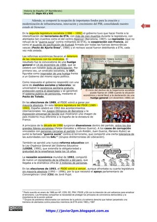 Historia de España (2º Bachillerato)
bloque III: Siglo XX y XXI
https://javier2pm.blogspot.com.es
10
Además, se comportó la recepción de importantes fondos para la creación y
modernización de infraestructuras, innovación y crecimiento del PIB, consolidando nuestro
estado de bienestar.
En la segunda legislatura socialista (1986 – 1992) el gobierno tuvo que hacer frente a la
intensificación del terrorismo de ETA, con más de cien muertos durante la legislatura, con
atentados tan cruentos como el del centro Hipercor (Barcelona, 1987). La represión (que no
rehuyó de la “guerra sucia” contra militantes de ETA), la cooperación con Francia, así
como el acuerdo de pacificación de Euskadi firmado por todas las fuerzas democráticas
vascas (Pacto de Ajuria Enea9
, 1988) y el rechazo social fueron debilitando a ETA, cada
vez más aislada.
Las reformas económicas llevaron al deterioro
de las relaciones con los sindicatos. El
resultado fue la convocatoria de una huelga
general el 14 de diciembre de 1988, que se
celebró con notable éxito de participación. Por
primera vez, un sindicato socialista, la UGT,
figuraba como inspirador de una huelga frente
a un Gobierno del mismo signo político.
Como respuesta el gobierno respondió con una
serie de medidas sociales y laborales: se
universalizó la asistencia sanitaria gratuita,
protección contra el desempleo y se garantizó
el sistema público de pensiones, mediante el
Pacto de Toledo.
En las elecciones de 1989, el PSOE volvió a ganar por
mayoría absoluta. En esta tercera legislatura del PSOE (1989 -
1993), España celebró en 1992 dos acontecimientos
internacionales: los Juegos Olímpicos de Barcelona y la
Exposición Universal de Sevilla que mostraron una imagen de
país moderno muy diferente a la España de la dictadura de
Franco.
A principios de la década de 1990 surgieron disensiones dentro del partido, entre los dos
grandes líderes socialistas (Felipe González y Alfonso Guerra). A los casos de corrupción
vinculados con personas cercanas al partido (Luís Roldán, Juan Guerra, Mariano Rubio) se
sumó la llamada “guerra sucia” contra el terrorismo, que comportó una cierta tolerancia de
las autoridades con los GAL10
(Grupos Antiterroristas de Liberación).
También se aprobó una nueva reforma educativa con
la Ley Orgánica General del Sistema Educativo
(LOGSE, 1990), que extendía la obligatoriedad y
gratuidad de la enseñanza hasta los 16 años.
La recesión económica mundial de 1992, comportó
de nuevo un incremento de la inflación y del paro, que
llegaba a la dramática cifra de 3 millones de personas.
En las elecciones de 1993, el PSOE volvió a vencer, aunque afrontaba su cuarta legislatura
sin mayoría absoluta (1993 – 1996), por lo que necesitó el apoyo parlamentario de
Convergència i Unió (CIU) de Jordi Pujol.
9
Pacto suscrito en enero de 1988 por AP, CDS, EE, PNV, PSOE y EA con la intención de unir esfuerzos para erradicar
el terrorismo. Los firmantes compartían la necesidad de proteger los principios de convivencia democrática y la
importancia de la acción policial
10
Grupos de pistoleros relacionados con sectores de la policía y la extrema derecha que habían perpetrado una
treintena de atentados contra presuntos miembros de ETA entre 1983 y 1987
El inicio del declive de la hegemonía socialista
puede fijarse en 1988 cuando la situación
económica y social llevó a la declaración de una
huelga general (14 diciembre 1988) sin
precedentes.
 