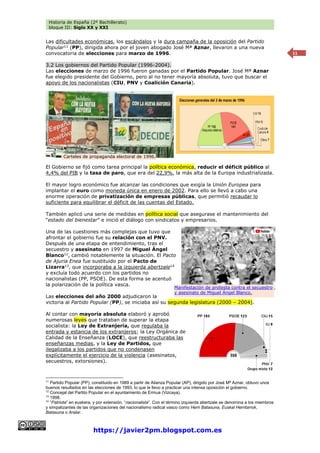 Historia de España (2º Bachillerato)
bloque III: Siglo XX y XXI
https://javier2pm.blogspot.com.es
11
Las dificultades económicas, los escándalos y la dura campaña de la oposición del Partido
Popular11
(PP), dirigida ahora por el joven abogado José Mª Aznar, llevaron a una nueva
convocatoria de elecciones para marzo de 1996.
3.2 Los gobiernos del Partido Popular (1996-2004).
Las elecciones de marzo de 1996 fueron ganadas por el Partido Popular. José Mª Aznar
fue elegido presidente del Gobierno, pero al no tener mayoría absoluta, tuvo que buscar el
apoyo de los nacionalistas (CIU, PNV y Coalición Canaria).
El Gobierno se fijó como tarea principal la política económica, reducir el déficit público al
4,4% del PIB y la tasa de paro, que era del 22,9%, la más alta de la Europa industrializada.
El mayor logro económico fue alcanzar las condiciones que exigía la Unión Europea para
implantar el euro como moneda única en enero de 2002. Para ello se llevó a cabo una
enorme operación de privatización de empresas públicas, que permitió recaudar lo
suficiente para equilibrar el déficit de las cuentas del Estado.
También aplicó una serie de medidas en política social que asegurase el mantenimiento del
“estado del bienestar” e inició el diálogo con sindicatos y empresarios.
Una de las cuestiones más complejas que tuvo que
afrontar el gobierno fue su relación con el PNV.
Después de una etapa de entendimiento, tras el
secuestro y asesinato en 1997 de Miguel Ángel
Blanco12
, cambió notablemente la situación. El Pacto
de Ajuria Enea fue sustituido por el Pacto de
Lizarra13
, que incorporaba a la izquierda abertzale14
y excluía todo acuerdo con los partidos no
nacionalistas (PP, PSOE). De esta forma se acentuó
la polarización de la política vasca.
Las elecciones del año 2000 adjudicaron la
victoria al Partido Popular (PP), se iniciaba así su segunda legislatura (2000 – 2004).
Al contar con mayoría absoluta elaboró y aprobó
numerosas leyes que trataban de superar la etapa
socialista: la Ley de Extranjería, que regulaba la
entrada y estancia de los extranjeros; la Ley Orgánica de
Calidad de la Enseñanza (LOCE), que reestructuraba las
enseñanzas medias, y la Ley de Partidos, que
ilegalizaba a los partidos que no condenasen
explícitamente el ejercicio de la violencia (asesinatos,
secuestros, extorsiones).
11
Partido Popular (PP), constituido en 1989 a partir de Alianza Popular (AP), dirigido por José Mª Aznar, obtuvo unos
buenos resultados en las elecciones de 1993, lo que le llevo a practicar una intensa oposición el gobierno.
12
Concejal del Partito Popular en el ayuntamiento de Ermua (Vizcaya).
13
1998.
14
“Patriota” en euskera, y por extensión, “nacionalista”. Con el término izquierda abertzale se denomina a los miembros
y simpatizantes de las organizaciones del nacionalismo radical vasco como Herri Batasuna, Euskal Herritarrok,
Batasuna o Aralar.
Carteles de propaganda electoral de 1996.
Manifestación de protesta contra el secuestro
y asesinato de Miguel Ángel Blanco.
 