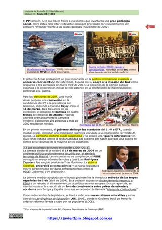 Historia de España (2º Bachillerato)
bloque III: Siglo XX y XXI
https://javier2pm.blogspot.com.es
12
El PP también tuvo que hacer frente a cuestiones que levantaron una gran polémica
social. Entre éstas cabe citar el desastre ecológico provocado por el hundimiento del
petrolero “Prestige” frente a las costas gallegas (noviembre de 2002).
El gobierno Aznar protagonizó un giro importante en la política internacional española al
alinearse con los EEUU. De este modo, España dio su apoyo a la invasión de Irak como
respuesta a los atentados de Nueva York de 2001. La oposición de la opinión pública
española a la intervención militar se hizo patente en la proliferación de manifestaciones
contrarias a la guerra.
Para las elecciones de 2004, José María
Aznar propuso una renovación en la
candidatura del PP a la presidencia del
Gobierno, eligiendo a Mariano Rajoy. Pero el
11 de marzo, tres días antes de las
elecciones, el estallido de bombas en cuatro
trenes de cercanías de Atocha (Madrid)
alteraría dramáticamente la campaña
electoral. Fallecieron 193 personas y más de
2000 resultaron heridas.
En un primer momento, el gobierno atribuyó los atentados del 11-M a ETA, cuando
muchas pistas indicaban una orientación islamista vinculada a la organización terrorista Al-
Qaeda. La campaña electoral quedó suspendida y se desató una “guerra informativa” en
cuyo fondo estaba latente la responsabilidad del gobierno por haber apoyado una guerra en
contra de la voluntad de la mayoría de los españoles.
3.3 Los socialistas de nuevo en el poder (2004-2011).
La jornada electoral se celebró el 14 de marzo de 2004 en un
ambiente político profundamente sacudido por el atentado
terrorista de Madrid. Las encuestas no se cumplieron, el PSOE
consiguió un mayor número de votos y José Luis Rodríguez
Zapatero fue elegido presidente15
del Gobierno. La victoria
socialista, enrareció el clima político y la nueva legislatura
estuvo caracterizada por duros enfrentamientos entre el
PSOE (Gobierno) y PP (oposición).
La primera medida adoptada por el nuevo gabinete fue la inmediata retirada de las tropas
españolas de Irak (abril de 2004). Esta decisión supuso un distanciamiento respecto a
EEUU y un retorno al alineamiento con la política exterior europea. En contrapartida, se
intentó impulsar la creación de un foro de convivencia entre países de oriente y
occidente con Europa y España como eje vertebrador, la llamada “Alianza de civilizaciones”.
Como cada cambio de legislatura, se llevó a cabo una nueva reforma educativa y así se
aprobó la Ley Orgánica de Educación (LOE, 2006), donde el Gobierno trató de frenar la
anterior reforma llevada a cabo por los populares (LOCE).
15
Con el apoyo de Izquierda Unida (IU), Esquerra Republicana de Catalunya (ERC)
Atentados del 11 M, en la estación de Atocha, Madrid.
Hundimiento del Prestige (2002). Informativo
especial de RTVE en el 20 aniversario.
Guerra de Irak (2002): causas y
consecuencias. Reportaje de la BBC veinte
años después del inicio del conflicto.
Rodríguez Zapatero celebrando la
victoria electoral de marzo 2004.
 