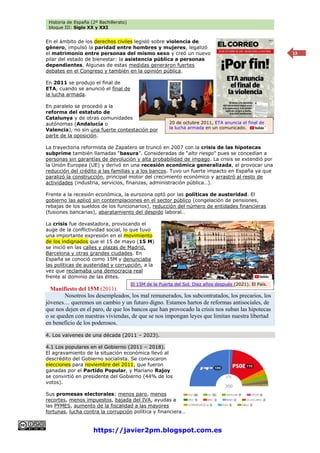 Historia de España (2º Bachillerato)
bloque III: Siglo XX y XXI
https://javier2pm.blogspot.com.es
13
En el ámbito de los derechos civiles legisló sobre violencia de
género, impulsó la paridad entre hombres y mujeres, legalizó
el matrimonio entre personas del mismo sexo y creó un nuevo
pilar del estado de bienestar: la asistencia pública a personas
dependientes. Algunas de estas medidas generaron fuertes
debates en el Congreso y también en la opinión pública.
En 2011 se produjo el final de
ETA, cuando se anunció el final de
la lucha armada.
En paralelo se procedió a la
reforma del estatuto de
Catalunya y de otras comunidades
autónomas (Andalucía o
Valencia), no sin una fuerte contestación por
parte de la oposición.
La trayectoria reformista de Zapatero se truncó en 2007 con la crisis de las hipotecas
subprime también llamadas “basura”. Consideradas de “alto riesgo” pues se concedían a
personas sin garantías de devolución y alta probabilidad de impago. La crisis se extendió por
la Unión Europea (UE) y derivó en una recesión económica generalizada, al provocar una
reducción del crédito a las familias y a los bancos. Tuvo un fuerte impacto en España ya que
paralizó la construcción, principal motor del crecimiento económico y arrastró al resto de
actividades (industria, servicios, finanzas, administración pública…).
Frente a la recesión económica, la eurozona optó por las políticas de austeridad. El
gobierno las aplicó sin contemplaciones en el sector público (congelación de pensiones,
rebajas de los sueldos de los funcionarios), reducción del número de entidades financieras
(fusiones bancarias), abaratamiento del despido laboral…
La crisis fue devastadora, provocando el
auge de la conflictividad social, lo que tuvo
una importante expresión en el movimiento
de los indignados que el 15 de mayo (15 M)
se inició en las calles y plazas de Madrid,
Barcelona y otras grandes ciudades. En
España se conoció como 15M y denunciaba
las políticas de austeridad y corrupción, a la
vez que reclamaba una democracia real
frente al dominio de las élites.
Manifiesto del 15M (2011).
Nosotros los desempleados, los mal remunerados, los subcontratados, los precarios, los
jóvenes… queremos un cambio y un futuro digno. Estamos hartos de reformas antisociales, de
que nos dejen en el paro, de que los bancos que han provocado la crisis nos suban las hipotecas
o se queden con nuestras viviendas, de que se nos impongan leyes que limitan nuestra libertad
en beneficio de los poderosos.
4. Los vaivenes de una década (2011 – 2023).
4.1 Los populares en el Gobierno (2011 – 2018).
El agravamiento de la situación económica llevó al
descrédito del Gobierno socialista. Se convocaron
elecciones para noviembre del 2011, que fueron
ganadas por el Partido Popular, y Mariano Rajoy
se convirtió en presidente del Gobierno (44% de los
votos).
Sus promesas electorales: menos paro, menos
recortes, menos impuestos, bajada del IVA, ayudas a
las PYMES, aumento de la fiscalidad a las mayores
fortunas, lucha contra la corrupción política y financiera…
El 15M de la Puerta del Sol. Diez años después (2021). El País.
20 de octubre 2011, ETA anuncia el final de
la lucha armada en un comunicado.
 