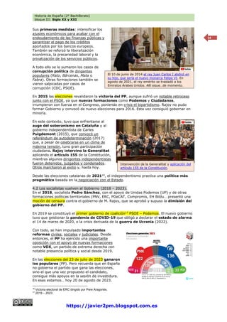 Historia de España (2º Bachillerato)
bloque III: Siglo XX y XXI
https://javier2pm.blogspot.com.es
14
Sus primeras medidas: intensificar los
ajustes económicos para acabar con el
endeudamiento de las finanzas públicas y
garantizar el pago de los créditos
aportados por los bancos europeos.
También se reforzó la liberalización
económica, la precariedad laboral y la
privatización de los servicios públicos.
A todo ello se le sumaron los casos de
corrupción política de dirigentes
populares (Rato, Bárcenas, Mata o
Fabra). Otras formaciones también se
vieron salpicadas por casos de
corrupción (CDC, PSOE).
En 2015 las elecciones revalidaron la victoria del PP, aunque sufrió un notable retroceso
junto con el PSOE, ya que nuevas formaciones como Podemos y Ciudadanos,
irrumpieron con fuerza en el Congreso, poniendo en crisis el bipartidismo. Rajoy no pudo
formar Gobierno y convocó de nuevo elecciones para 2016. Esta vez consiguió gobernar en
minoría.
En este contexto, tuvo que enfrentarse al
auge del soberanismo en Cataluña y al
gobierno independentista de Carles
Puigdemont (2015), que convocó un
referéndum de autodeterminación (2017)
que, a pesar de celebrarse en un clima de
máxima tensión, tuvo gran participación
ciudadana. Rajoy intervino la Generalitat
aplicando el artículo 155 de la Constitución,
mientras algunos dirigentes independentistas
fueron detenidos, juzgados y condenados.
Otros marcharon al exilio y, hasta hoy.
Desde las elecciones catalanas de 202116
, el independentismo practica una política más
pragmática basada en la negociación con el Estado.
4.2 Los socialistas vuelven al Gobierno (2018 – 2023).
En el 2018, socialista Pedro Sánchez, con el apoyo de Unidas Podemos (UP) y de otras
formaciones políticas territoriales (PNV, ERC, PDeCAT, Compromís, EH Bildu… presentó una
moción de censura contra el gobierno de M. Rajoy, que se aprobó y supuso la dimisión del
gobierno del PP.
En 2019 se constituyó el primer gobierno de coalición17
PSOE – Podemos. El nuevo gobierno
tuvo que gestionar la pandemia de COVID-19 que obligó a declarar el estado de alarma
el 14 de marzo de 2020, o la crisis derivada de la guerra de Ucrania (2022).
Con todo, se han impulsado importantes
reformas civiles, sociales y judiciales. Desde
entonces, el PP ha ejercido una importante
oposición con el apoyo de nuevas formaciones
como VOX, un partido de extrema derecha con
notable presencia política y social desde 2019.
En las elecciones del 23 de julio de 2023 ganaron
los populares (PP). Pero recuerda que en España
no gobierna el partido que gana las elecciones,
sino el que una vez propuesto el candidato,
consigue más apoyos en la sesión de investidura.
En esas estamos… hoy 20 de agosto de 2023.
16
Victoria electoral de ERC dirigido por Pere Aragonès.
17
2019 – 2023.
El 10 de junio de 2014 el rey Juan Carlos I abdicó en
su hijo, que sería el nuevo monarca Felipe VI. En
agosto de 2021, el rey emérito se trasladó a los
Emiratos Árabes Unidos. Allí sigue…de momento.
Intervención de la Generalitat y aplicación del
artículo 155 de la Constitución.
 