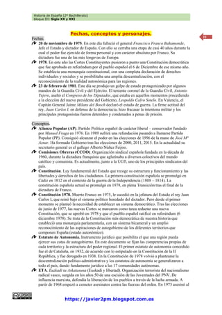 Historia de España (2º Bachillerato)
bloque III: Siglo XX y XXI
https://javier2pm.blogspot.com.es
15
Fechas, conceptos y personajes.
Fechas.
20 de noviembre de 1975. En este día falleció el general Francisco Franco Bahamonde,
Jefe el Estado y dictador de España. Con ello se cerraba una etapa de casi 40 años durante la
cual el poder fue ejercido de forma personal y con carácter absoluto por Franco. Su
dictadura fue una de las más longevas de Europa.
1978. En este año las Cortes Constituyentes pusieron a punto una Constitución democrática
que fue aprobada en referéndum por el pueblo español el 6 de Diciembre de ese mismo año.
Se establecía una monarquía constitucional, con una completa declaración de derechos
individuales y sociales y se posibilitaba una amplia descentralización, con el
reconocimiento de la realidad autonómica para las regiones.
23 de febrero de 1981. Este día se produjo un golpe de estado protagonizado por algunos
mandos de la Guardia Civil y del Ejército. El teniente coronel de la Guardia Civil, Antonio
Tejero, asaltó el Congreso de los Diputados, que estaba en aquellos momentos procediendo
a la elección del nuevo presidente del Gobierno, Leopoldo Calvo Sotelo. En Valencia, el
Capitán General Jaime Milans del Bosch declaró el estado de guerra. La firme actitud del
rey, Juan Carlos I, en defensa de la democracia, hizo fracasar la intentona militar y los
principales protagonistas fueron detenidos y condenados a penas de prisión.
Conceptos.
Alianza Popular (AP). Partido Político español de carácter liberal – conservador fundado
por Manuel Fraga en 1976. En 1989 sufrirá una refundación pasando a llamarse Partido
Popular (PP). Consiguió alcanzar el poder en las elecciones de 1996 de la mano de José Mª
Aznar. Ha formado Gobierno tras las elecciones de 2000, 2011, 2015. En la actualidad su
secretario general es el gallego Alberto Núñez Feijoo.
Comisiones Obreras (CCOO). Organización sindical española fundada en la década de
1960, durante la dictadura franquista que aglutinaba a diversos colectivos del mundo
católico y comunista. Es actualmente, junto a la UGT, uno de los principales sindicatos del
país.
Constitución. Ley fundamental del Estado que recoge su estructura y funcionamiento y las
libertades y derechos de los ciudadanos. La primera constitución española se promulgó en
Cádiz en 1812 en el contexto de la guerra de la Independencia (1808 – 1814). La
constitución española actual se promulgó en 1978, en plena Transición tras el final de la
dictadura de Franco.
Constitución 1978. Muerto Franco en 1975, le sucedió en la jefatura del Estado el rey Juan
Carlos I, que reinó bajo el sistema político heredado del dictador. Pero desde el primer
momento se planteó la necesidad de establecer un sistema democrático. Tras las elecciones
de junio de 1977, las nuevas Cortes se marcaron como tarea redactar una nueva
Constitución, que se aprobó en 1978 y que el pueblo español ratificó en referéndum (6
diciembre 1978). Se trata de la Constitución más democrática de nuestra historia que
estableció una monarquía parlamentaria, con un sistema bicameral y un amplio
reconocimiento de las aspiraciones de autogobierno de los diferentes territorios que
componen España (estado autonómico).
Estatuto de Autonomía. Instrumento jurídico que posibilita el que una región pueda
ejercer sus cotas de autogobierno. En este documento se fijan las competencias propias de
cada territorio y la estructura del poder regional. El primer estatuto de autonomía concedido
fue el de Cataluña, en 1932, de acuerdo con lo estipulado en la Constitución de la II
República, y fue derogado en 1938. En la Constitución de 1978 volvió a plantearse la
descentralización político-administrativa y los estatutos de autonomía se generalizaron a
todo el país, dando fundamento jurídico a las 17 comunidades autónomas.
ETA. Euzkadi ta Askatasuna (Euskadi y libertad). Organización terrorista del nacionalismo
radical vasco, surgida en los años 50 de una escisión de las Juventudes del PNV. De
influencia marxista, defendía la liberación de los pueblos a través de la lucha armada. A
partir de 1968 empezó a cometer asesinatos contra las fuerzas del orden. En 1973 asesinó al
 