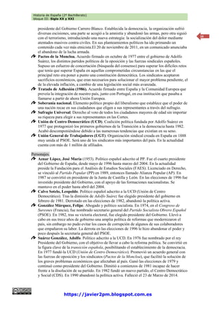 Historia de España (2º Bachillerato)
bloque III: Siglo XX y XXI
https://javier2pm.blogspot.com.es
16
presidente del Gobierno Carrero Blanco. Establecida la democracia, la organización sufrió
diversas escisiones, una parte se acogió a la amnistía y abandonó las armas, pero otra siguió
con el terrorismo, introduciendo una nueva estrategia: la socialización del dolor mediante
atentados masivos contra civiles. En sus planteamientos políticos ha ido primando un
contenido cada vez más etnicista.El 20 de noviembre de 2011, en un comunicado anunciaba
el abandono de la lucha armada.
Pactos de la Moncloa. Acuerdo firmado en octubre de 1977 entre el gobierno de Adolfo
Suárez, los distintos partidos políticos de la oposición y las fuerzas sindicales españoles.
Supuso un esfuerzo de concertación (búsqueda del consenso) para superar los difíciles retos
que tenía que superar España en aquellas comprometidas circunstancias en las que el
principal reto era poner a punto una constitución democrática. Los sindicatos aceptaron
sacrificios económicos, que eran necesarios para solucionar el mayor problema pendiente, el
de la elevada inflación, a cambio de una legislación social más avanzada.
Tratado de Adhesión (1986). Acuerdo firmado entre España y la Comunidad Europea que
preveía la integración de nuestro país, junto con Portugal, en esa institución que pasaba a
llamarse a partir de ahora Unión Europea.
Soberanía nacional. Elemento político propio del liberalismo que establece que el poder de
una nación recae en sus ciudadanos que eligen a sus representantes a través del sufragio.
Sufragio Universal. Derecho al voto de todos los ciudadanos mayores de edad sin importar
su riqueza para elegir a sus representantes en las Cortes.
Unión de Centro Democrático (UCD). Coalición política fundada por Adolfo Suárez en
1977 que protagonizó los primeros gobiernos de la Transición a la democracia hasta 1982.
Acabó descomponiéndose debido a las numerosas tendencias que existían en su seno.
Unión General de Trabajadores (UGT). Organización sindical creada en España en 1888
muy unida al PSOE. Será uno de los sindicatos más importantes del país. En la actualidad
cuenta con más de 1 millón de afiliados.
Personajes.
Aznar López, José María (1953). Político español adscrito al PP. Fue el cuarto presidente
del Gobierno de España, desde mayo de 1996 hasta marzo del 2004. En la actualidad
preside la Fundación para el Análisis de Estudios Sociales (FAES). Licenciado en Derecho,
se vinculó al Partido Popular (PP) en 1989, entonces llamado Alianza Popular (AP). En
1987 se convirtió en presidente de la Junta de Castilla y León. En las elecciones de 1996 fue
investido presidente del Gobierno, con el apoyo de las formaciones nacionalistas. Se
mantuvo en el poder hasta abril del 2004.
Calvo Sotelo, Leopoldo. Político español adscrito a la UCD (Unión de Centro
Democrático). Tras la dimisión de Adolfo Suárez fue elegido presidente del gobierno en
febrero de 1981. Derrotado en las elecciones de 1982, abandonó la política activa.
González Márquez, Felipe. Abogado y político socialista. En 1974, en el Congreso de
Suresnes (Francia), fue nombrado secretario general del Partido Socialista Obrero Español
(PSOE). En 1982, tras su victoria electoral, fue elegido presidente del Gobierno. Llevó a
cabo en sus trece años de gobierno una amplia política de reformas que modernizaron el
país, sin embargo no pudo evitar los casos de corrupción de algunos de sus colaboradores
que empañaron su labor. La derrota en las elecciones de 1996 le hizo abandonar el poder y
poco después la secretaría general del PSOE.
Suárez González, Adolfo. Político adscrito a la UCD. En 1976 fue nombrado por el rey
Presidente del Gobierno, con el objetivo de llevar a cabo la reforma política. Se convirtió en
la figura clave de la transición española, posibilitando el establecimiento de la democracia.
En 1977 fundó la UCD (Unión de Centro Democrático). Promovió un acuerdo general con
las fuerzas de oposición y los sindicatos (Pactos de la Moncloa), que facilitó la solución de
los graves problemas económicos que afectaban al país. Ganó las elecciones de 1979 y
continuó como presidente del Gobierno. Dimitió a comienzos de 1981 incapaz de hacer
frente a la disolución de su partido. En 1982 fundó un nuevo partido, el Centro Democrático
y Social (CDS). En 1990 abandonó la política activa. Falleció el 23 de Marzo de 2014.
 