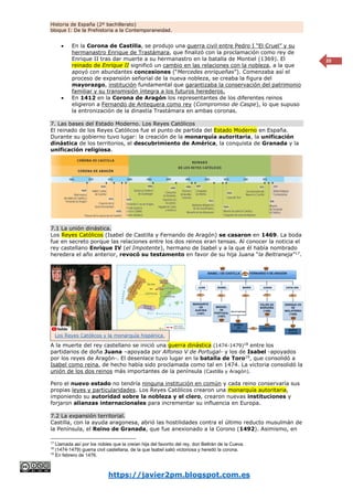 Historia de España (2º bachillerato)
bloque I: De la Prehistoria a la Contemporaneidad.
https://javier2pm.blogspot.com.es
20
 En la Corona de Castilla, se produjo una guerra civil entre Pedro I “El Cruel” y su
hermanastro Enrique de Trastámara, que finalizó con la proclamación como rey de
Enrique II tras dar muerte a su hermanastro en la batalla de Montiel (1369). El
reinado de Enrique II significó un cambio en las relaciones con la nobleza, a la que
apoyó con abundantes concesiones (“Mercedes enriqueñas”). Comenzaba así el
proceso de expansión señorial de la nueva nobleza, se creaba la figura del
mayorazgo, institución fundamental que garantizaba la conservación del patrimonio
familiar y su transmisión íntegra a los futuros herederos.
 En 1412 en la Corona de Aragón los representantes de los diferentes reinos
eligieron a Fernando de Antequera como rey (Compromiso de Caspe), lo que supuso
la entronización de la dinastía Trastámara en ambas coronas.
7. Las bases del Estado Moderno. Los Reyes Católicos
El reinado de los Reyes Católicos fue el punto de partida del Estado Moderno en España.
Durante su gobierno tuvo lugar: la creación de la monarquía autoritaria, la unificación
dinástica de los territorios, el descubrimiento de América, la conquista de Granada y la
unificación religiosa.
7.1 La unión dinástica.
Los Reyes Católicos (Isabel de Castilla y Fernando de Aragón) se casaron en 1469. La boda
fue en secreto porque las relaciones entre los dos reinos eran tensas. Al conocer la noticia el
rey castellano Enrique IV (el Impotente), hermano de Isabel y a la que él había nombrado
heredera el año anterior, revocó su testamento en favor de su hija Juana “la Beltraneja”17
.
A la muerte del rey castellano se inició una guerra dinástica (1474-1479)18
entre los
partidarios de doña Juana –apoyada por Alfonso V de Portugal- y los de Isabel -apoyados
por los reyes de Aragón-. El desenlace tuvo lugar en la batalla de Toro19
, que consolidó a
Isabel como reina, de hecho había sido proclamada como tal en 1474. La victoria consolidó la
unión de los dos reinos más importantes de la península (Castilla y Aragón).
Pero el nuevo estado no tendría ninguna institución en común y cada reino conservaría sus
propias leyes y particularidades. Los Reyes Católicos crearon una monarquía autoritaria,
imponiendo su autoridad sobre la nobleza y el clero, crearon nuevas instituciones y
forjaron alianzas internacionales para incrementar su influencia en Europa.
7.2 La expansión territorial.
Castilla, con la ayuda aragonesa, abrió las hostilidades contra el último reducto musulmán de
la Península, el Reino de Granada, que fue anexionado a la Corono (1492). Asimismo, en
17
Llamada así por los nobles que la creían hija del favorito del rey, don Beltrán de la Cueva.
18
(1474-1479) guerra civil castellana, de la que Isabel salió victoriosa y heredó la corona.
19
En febrero de 1476.
Los Reyes Católicos y la monarquía hispánica.
 