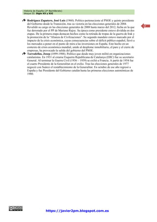Historia de España (2º Bachillerato)
bloque III: Siglo XX y XXI
https://javier2pm.blogspot.com.es
17
Rodríguez Zapatero, José Luís (1960). Político perteneciente al PSOE y quinto presidente
del Gobierno desde la Transición, tras su victoria en las elecciones generales de 2004.
Revalidó su cargo en las elecciones generales de 2008 hasta marzo del 2012, fecha en la que
fue derrotado por el PP de Mariano Rajoy. Su época como presidente estuvo dividida en dos
etapas. De la primera etapa destacan hechos como la retirada de tropas de la guerra de Irak y
la promoción de la “Alianza de Civilizaciones”. Su segundo mandato estuvo marcado por el
impacto de la crisis económica, cuyas consecuencias sobre el déficit público español, llevó a
los mercados a poner en el punto de mira a las inversiones en España. Este hecho en un
contexto de crisis económica mundial, unido al desplome inmobiliario, el paro y el cierre de
empresas, ha provocado la salida del gobierno del PSOE.
Tarradellas, Josep (1899-1988). Político que desde muy joven militó en organizaciones
catalanistas. En 1931 al crearse Esquerra Republicana de Catalunya (ERC) fue su secretario
General. Al terminar la Guerra Civil (1936 – 1939) se exilió a Francia. A partir de 1954 fue
el cuarto Presidente de la Generalitat en el exilio. Tras las elecciones generales de 1977
negoció con Suárez el restablecimiento de la Generalitat. En octubre de ese año regresó a
España y fue Presidente del Gobierno catalán hasta las primeras elecciones autonómicas de
1980.
 