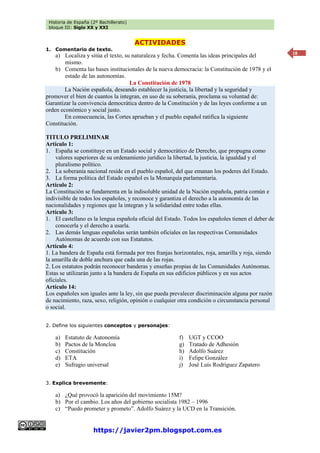 Historia de España (2º Bachillerato)
bloque III: Siglo XX y XXI
https://javier2pm.blogspot.com.es
18
ACTIVIDADES
1. Comentario de texto.
a) Localiza y sitúa el texto, su naturaleza y fecha. Comenta las ideas principales del
mismo.
b) Comenta las bases institucionales de la nueva democracia: la Constitución de 1978 y el
estado de las autonomías.
La Constitución de 1978
La Nación española, deseando establecer la justicia, la libertad y la seguridad y
promover el bien de cuantos la integran, en uso de su soberanía, proclama su voluntad de:
Garantizar la convivencia democrática dentro de la Constitución y de las leyes conforme a un
orden económico y social justo.
En consecuencia, las Cortes aprueban y el pueblo español ratifica la siguiente
Constitución.
TITULO PRELIMINAR
Artículo 1:
1. España se constituye en un Estado social y democrático de Derecho, que propugna como
valores superiores de su ordenamiento jurídico la libertad, la justicia, la igualdad y el
pluralismo político.
2. La soberanía nacional reside en el pueblo español, del que emanan los poderes del Estado.
3. La forma política del Estado español es la Monarquía parlamentaria.
Artículo 2:
La Constitución se fundamenta en la indisoluble unidad de la Nación española, patria común e
indivisible de todos los españoles, y reconoce y garantiza el derecho a la autonomía de las
nacionalidades y regiones que la integran y la solidaridad entre todas ellas.
Artículo 3:
1. El castellano es la lengua española oficial del Estado. Todos los españoles tienen el deber de
conocerla y el derecho a usarla.
2. Las demás lenguas españolas serán también oficiales en las respectivas Comunidades
Autónomas de acuerdo con sus Estatutos.
Artículo 4:
1. La bandera de España está formada por tres franjas horizontales, roja, amarilla y roja, siendo
la amarilla de doble anchura que cada una de las rojas.
2. Los estatutos podrán reconocer banderas y enseñas propias de las Comunidades Autónomas.
Estas se utilizarán junto a la bandera de España en sus edificios públicos y en sus actos
oficiales.
Artículo 14:
Los españoles son iguales ante la ley, sin que pueda prevalecer discriminación alguna por razón
de nacimiento, raza, sexo, religión, opinión o cualquier otra condición o circunstancia personal
o social.
2. Define los siguientes conceptos y personajes:
a) Estatuto de Autonomía
b) Pactos de la Moncloa
c) Constitución
d) ETA
e) Sufragio universal
f) UGT y CCOO
g) Tratado de Adhesión
h) Adolfo Suárez
i) Felipe González
j) José Luís Rodríguez Zapatero
3. Explica brevemente:
a) ¿Qué provocó la aparición del movimiento 15M?
b) Por el cambio. Los años del gobierno socialista 1982 – 1996
c) “Puedo prometer y prometo”. Adolfo Suárez y la UCD en la Transición.
 
