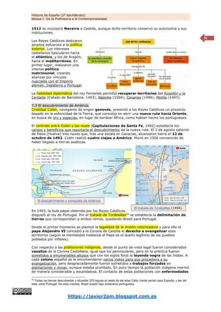 Historia de España (2º bachillerato)
bloque I: De la Prehistoria a la Contemporaneidad.
https://javier2pm.blogspot.com.es
21
1512 se incorporó Navarra a Castilla, aunque dicho territorio conservó su autonomía y sus
instituciones.
Los Reyes Católicos dedicaron
amplios esfuerzos a la política
exterior. Los intereses
castellanos bascularon hacia
el atlántico, y los de Aragón,
hacia el mediterráneo. En
primer lugar, realizaron una
intensa política
matrimonial, creando
alianzas por vínculos
nupciales con el Imperio
alemán, Inglaterra y Portugal.
La habilidad diplomática del rey Fernando permitió recuperar territorios del Rosellón y la
Cerdaña (tratado de Barcelona, 1493), Nápoles (1504), Canarias (1496), Melilla (1497).
7.3 El descubrimiento de América.
Cristóbal Colón, navegante de origen genovés, presentó a los Reyes Católicos un proyecto
basado en la esfericidad de la Tierra, que consistía en abrir una nueva ruta hacia Oriente,
en busca de oro y especias, en lugar de bordear África, como habían hecho los portugueses.
El contrato entre Colón y los reyes (Capitulaciones de Santa Fe, 1492) establecía los
cargos y beneficios que reportaría el descubrimiento de la nueva ruta. El 3 de agosto salieron
de Palos (Huelva) tres naves que, tras una escala en Canarias, alcanzaron tierra el 12 de
octubre de 1492. Colón realizó cuatro viajes a América. Murió en 1506 convencido de
haber llegado a tierras asiáticas.
En 1493, la bula papal obtenida por los Reyes Católicos
disgustó al rey de Portugal. Por el tratado de Tordesillas20
se establecía la delimitación de
tierras que correspondían a ambos reinos, quedando Brasil para Portugal.
Desde el primer momento se planteó la legalidad de la misión colonizadora y para ello el
papa Alejandro VI concedió a la Corona de Castilla el derecho a evangelizar esos
territorios (según la mentalidad medieval el Papa es el dueño legítimo de los pueblos
poblados por infieles).
Con respecto a las poblaciones indígenas, desde el punto de vista legal fueron considerados
vasallos de la Corona Castellana, igual que los peninsulares, pero en la práctica fueron
sometidos a innumerables abusos que con los siglos forjó la leyenda negra de las Indias. A
cada colono español se le encomendaron varios indios para que procediera a su
evangelización, pero desgraciadamente fueron sometidos a trabajos forzados en
plantaciones y minas, aunque estaba prohibido. En poco tiempo la población indígena mermó
de manera considerable y escandalosa. El contacto de estas poblaciones con enfermedades
20
Todas las tierras descubiertas y situadas 370 leguas al oeste de las Islas Cabo Verde serían para España; y las del
este, para Portugal. De esta manera, Brasil quedó bajo soberanía portuguesa.
El descubrimiento y conquista de América.
El tratado de Tordesillas (1494).
 