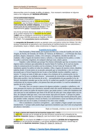 Historia de España (2º bachillerato)
bloque I: De la Prehistoria a la Contemporaneidad.
https://javier2pm.blogspot.com.es
22
desconocidas como la viruela, la sífilis, el catarro… hizo necesario reemplazar en algunos
casos a los indígenas por esclavos africanos.
7.4 La uniformidad religiosa.
Para combatir el pluralismo religioso e imponer la
ortodoxia católica se creó el Tribunal de la Santa
Inquisición, que los Reyes Católicos convirtieron en un
instrumento de unidad religiosa, al encargarle la
persecución de los sospechosos de herejía y muy
especialmente judíos y musulmanes conversos.
Una de las primeras decisiones reales en la defensa
de la unidad religiosa fue la expulsión de los judíos
(1492) que no aceptaron convertirse al catolicismo.
Afectó a unas 150.000 personas en Castilla y 30.000
en Aragón. Sus propiedades fueron confiscadas.
La conquista de Granada también se planteó como una guerra contra los infieles. Por ello,
aunque inicialmente se garantizó a los musulmanes el mantenimiento de sus costumbres y
propiedades, leyes y religión, estas condiciones no llegaron a respetarse.
Expulsión de los judíos.
Don Fernando y Doña Isabel, por la gracia de Dios rey e reina de Castilla, de León, de
Aragón, de Sicilia, de Granada, de Toledo, de Valencia, de Mallorca (…) Al Príncipe don Juan,
prelados, duques, marqueses, condes, a los concejos, corregidores, alcaldes de todas las
ciudades, villas y lugares de nuestros reinos y señoríos, y a las aljamas de los judíos y a todos
los judíos y personas singulares, de cualquier edad que sean, salud y gracia.
Sepades e saber debedes que porque Nos fuimos informados que hay en nuestros reinos
algunos malos cristianos que judaizaban de nuestra Santa Fe Católica, de lo cual era mucha
culpa la comunicación de los judíos con los cristianos. En las Cortes de Toledo de 1480
mandamos apartar los judíos en todas las ciudades, villas y lugares de nuestros reinos, dándoles
juderías donde vivieran juntos en su pecado, pensando que se remorderían; e otro sí ovimos
procurado que se ficiese Inquisición por la que se han hallado muchos culpables, según es
notorio. Y consta ser tanto el daño que se sigue a los cristianos de la comunicación con los
judíos, que los llevan a su dañada creencia… procurando de circuncidar a sus hijos, dándoles
libros para escribir y leer las historias de su ley… persuadiéndoles de que guarden la ley de
Moisés, faciéndoles entender que no hay otra ley ni verdad sino aquella; lo cual todo consta por
confesiones de los mismos judíos y de quienes han sido pervertidos. Lo cual ha redundado en
oprobio de la Fe Católica.
Por ende, Nos, en concejo e parecer de algunos prelados, e grandes e caballeros, e de
otras personas de ciencia e de conciencia, teniendo sobre ello mucha deliberación, acordamos de
mandar salir a todos los judíos de nuestros reinos, que jamás tornen; e sobre ello mandamos dar
esta carta por la cual mandamos que fasta el fin del mes de julio que viene salgan todos con sus
fijos, de cualquier edad que sean, e non osen tornar, bajo pena de muerte. Y porque los judíos
puedan actuar como más les convenga en este plazo, les ponemos bajo nuestra protección, para
que puedan vender, enajenar o trocar sus bienes. Les autorizamos a sacar sus bienes por tierra y
mar, en tanto non sea oro ni plata, ni moneda ni las otras cosas vedadas.
Otro sí mandamos a nuestros corregidores… que cumplan y hagan cumplir este nuestro
mandamiento. Y porque nadie pueda alegar ignorancia mandamos que esta Carta sea pregonada
por plazas e mercados.
Dado en Granada, a treinta y uno de marzo de 1492
8. Auge y declive del imperio de los Austrias (siglos XVI – XVII)
El siglo XVI coincide con el reinado de los dos primeros monarcas de la dinastía de los
Austrias mayores (Carlos I y Felipe II), que acumularon bajo su cetro un poderoso imperio.
El siglo XVII fue una época de crisis en la que se registró la pérdida de la hegemonía
política en los territorios europeos, y una grave decadencia económica y social bajo el
reinado de los Austrias menores (Felipe III, Felipe IV, Carlos II).
La expulsión de los judíos (J. Turina)
 