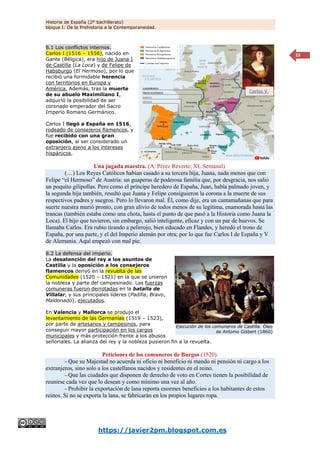Historia de España (2º bachillerato)
bloque I: De la Prehistoria a la Contemporaneidad.
https://javier2pm.blogspot.com.es
23
8.1 Los conflictos internos.
Carlos I (1516 – 1556), nacido en
Gante (Bélgica), era hijo de Juana I
de Castilla (La Loca) y de Felipe de
Habsburgo (El Hermoso), por lo que
recibió una formidable herencia
con territorios en Europa y
América. Además, tras la muerte
de su abuelo Maximiliano I,
adquirió la posibilidad de ser
coronado emperador del Sacro
Imperio Romano Germánico.
Carlos I llegó a España en 1516,
rodeado de consejeros flamencos, y
fue recibido con una gran
oposición, al ser considerado un
extranjero ajeno a los intereses
hispánicos.
Una jugada maestra. (A. Pérez Reverte; XL Semanal).
(…) Los Reyes Católicos habían casado a su tercera hija, Juana, nada menos que con
Felipe “el Hermoso” de Austria: un guaperas de poderosa familia que, por desgracia, nos salió
un poquito gilipollas. Pero como el príncipe heredero de España, Juan, había palmado joven, y
la segunda hija también, resultó que Juana y Felipe consiguieron la corona a la muerte de sus
respectivos padres y suegros. Pero lo llevaron mal. Él, como dije, era un cantamañanas que para
suerte nuestra murió pronto, con gran alivio de todos menos de su legítima, enamorada hasta las
trancas (también estaba como una chota, hasta el punto de que pasó a la Historia como Juana la
Loca). El hijo que tuvieron, sin embargo, salió inteligente, eficaz y con un par de huevos. Se
llamaba Carlos. Era rubio tirando a pelirrojo, bien educado en Flandes, y heredó el trono de
España, por una parte, y el del Imperio alemán por otra; por lo que fue Carlos I de España y V
de Alemania. Aquí empezó con mal pie.
8.2 La defensa del imperio.
La desatención del rey a los asuntos de
Castilla y la oposición a los consejeros
flamencos derivó en la revuelta de las
Comunidades (1520 – 1521) en la que se unieron
la nobleza y parte del campesinado. Las fuerzas
comuneras fueron derrotadas en la batalla de
Villalar, y sus principales líderes (Padilla, Bravo,
Maldonado), ejecutados.
En Valencia y Mallorca se produjo el
levantamiento de las Germanías (1519 – 1523),
por parte de artesanos y campesinos, para
conseguir mayor participación en los cargos
municipales y más protección frente a los abusos
señoriales. La alianza del rey y la nobleza pusieron fin a la revuelta.
Peticiones de los comuneros de Burgos (1520).
- Que su Majestad no acuerda ni oficio ni beneficio ni mando ni pensión ni cargo a los
extranjeros, sino solo a los castellanos nacidos y residentes en el reino.
- Que las ciudades que disponen de derecho de voto en Cortes tienen la posibilidad de
reunirse cada vez que lo desean y como mínimo una vez al año.
- Prohibir la exportación de lana reporta enormes beneficios a los habitantes de estos
reinos. Si no se exporta la lana, se fabricarán en los propios lugares ropa.
Carlos V.
Ejecución de los comuneros de Castilla. Óleo
de Antonio Gisbert (1860)
 