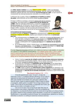 Historia de España (2º bachillerato)
bloque I: De la Prehistoria a la Contemporaneidad.
https://javier2pm.blogspot.com.es
24
En 1556, Carlos I abdicó en su hijo Felipe II (1556 – 1598) y cedió a su hermano
Fernando el título imperial y los territorios austríacos. Además, gracias a sus derechos
dinásticos (sobrino del rey), fue reconocido rey de Portugal en 1581. Lo que supuso la
incorporación de extensas posesiones coloniales a la corona hispana.
A diferencia de su padre, Felipe II estableció en Castilla su centro
de poder, administrando sus territorios desde la corte en Madrid.
El mayor conflicto se produjo a raíz de la persecución de los moriscos
granadinos, que desencadenó la sublevación de las Alpujarras
(1568). Esta fue sofocada militarmente y comportó la dispersión de
80.000 moriscos por la Península. Por otro lado, la centralización de
los reinos peninsulares iniciada por Felipe II provocó un conflicto en
Aragón (1591), cuando a raíz de la persecución de Antonio Pérez, el
rey impuso su autoridad por encima de los fueros de Aragón.
8.3 La defensa del imperio europeo.
La política europea de Carlos I y Felipe II se caracterizó por la defensa de la unidad
territorial y religiosa del imperio, objetivo que comportó el desarrollo de numerosas
guerras:
 Los enfrentamientos con Francia (1525 – 1544) por el control del Milanesado, en el
norte de Italia, condujeron a la victoria de Carlos I en la batalla de Pavía (1525).
Los conflictos contra Francia fueron concurrentes, una y otra vez, a lo largo del
tiempo, y concluyeron con la victoria de Felipe II en la batalla de san Quintín
(1557).
 En el Mediterráneo, Carlos I intentó frenar a los turcos que amenazaban la zona del
Danubio y del Mediterráneo, y ocupó Túnez. En tiempos de Felipe II, la Santa Liga
frenó la expansión otomana en la batalla de Lepanto (1571).
El propio Miguel de Cervantes participó como infante de marina en esta batalla y la recuerda
con orgullo en unas palabras autobiográficas: “Fui soldado muchos años, y cinco y medio
cautivo, donde aprendí a tener paciencia en las adversidades. Perdí en la batalla naval de
Lepanto la mano izquierda de un arcabuzazo, en la más memorable y alta ocasión, militando
debajo de las vencedoras banderas del hijo del rayo de la guerra, Carlos V.”
 Carlos I mantuvo guerras de religión contra los príncipes alemanes luteranos,
que amenazaban la autoridad imperial. Tras la victoria inicia el Mühlberg (1547), el
emperador concedió la libertad religiosa en los estados alemanes.
 El aumento de impuestos y la expansión de los calvinistas en los Países Bajos
desencadenaron la rebelión de Flandes (1566 – 1648). El conflicto terminó con la
independencia de las Provincias Unidas (Holanda y Países Bajos).
 En 1588, Felipe II planeó una intervención contra Inglaterra en represaría a los
ataques contra la flota española que comerciaba con América y al apoyo inglés a los
protestantes. La derrota de la Armada Invencible constituyó un gran fracaso para
el monarca.
Don Juan de Austria (1548 – 1575)
Conocido popularmente como “Jeromín”, era hijo del
emperador Carlos V y la plebeya Bárbara Blomberg. El rey Felipe II,
siguiendo las indicaciones del testamento de su padre, reconoció al
niño como miembro de la familia real, quien pasó a llamarse Don
Juan de Austria. Según la tradición popular, Felipe II llamó al infante
y le preguntó: ¿Sabes quién es tu padre? Tras un largo silencio el rey
le dijo: “Sois el hijo de un gran hombre, el emperador don Carlos, que
ahora está en el cielo y es tu padre y el mío”.
Una vez en la corte y tras su mayoría de edad, Don Juan de
Austria destacó como militar y diplomático. Puso fin a la Rebelión de
las Alpujarras y su actuación fue decisiva para la victoria de la Liga Santa en la famosa batalla
de Lepanto, donde los turcos otomanos fueron derrotados y se puso fin a su expansión por el
Mediterráneo y a una posible invasión de Europa. Sus contemporáneos, además de su valentía,
admiraban su atractivo. Le atribuyen numerosas aventuras amorosas.
Felipe II (1558 – 1598): un rey para un imperio.
 