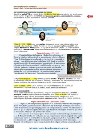 Historia de España (2º bachillerato)
bloque I: De la Prehistoria a la Contemporaneidad.
https://javier2pm.blogspot.com.es
25
8.4 El gobierno de los Austrias menores: los validos.
Durante el siglo XVII, el reinado de los tres últimos Austrias se caracterizó por la delegación
de los asuntos de gobierno en validos, que dirigían el gobierno y controlaban los consejos,
incurriendo en muchas ocasiones en prácticas corrupta
Felipe III (1598 – 1621) tuvo como valido al duque de Lerma y durante su gobierno se
expulsó a los moriscos (1607). También se firmó la paz con Inglaterra (1604) y la
Tregua de los Doce Años (1609 – 1621) con las Provincias Unidas. Las sucesivas crisis
económicas y bancarrotas, soportadas básicamente por la corona castellana, obligaron a a
firmar esta tregua.
Duque de Lerma (1553-1625).
Francisco Gómez de Sandoval y Rojas, hijo del marqués de
Denia, se educó en la Corte, donde se hizo amigo del príncipe, el futuro
Felipe III. Cuando este fue proclamado rey, se convirtió en su valido o
privado y controló férreamente el poder hasta 1618. Desde su posición
auspició una política de apaciguamiento internacional y de acercamiento
a Francia; a nivel interno impulsó la expulsión de los moriscos en 1609.
Utilizó el poder para enriquecerse y crear una amplia red clientelar.
Viendo peligrar su posición, se hizo nombrar cardenal para evitar ser
juzgado. En 1618 cayó en desgracia y se retiró de la vida política.
Posteriormente fue desterrado a Tordesillas, donde falleció.
Su hijo Felipe IV (1621 – 1665) confió su poder al conde – duque de Olivares, que puso
su empeño en hacer del rey un monarca absoluto y en sostener por las armas el prestigio del
imperio castellano, participando activamente en los conflictos europeos.
Carlos II (1665 – 1700) fue un monarca con serias limitaciones. Su muerte, sin
descendencia, supuso el final de la dinastía de los Habsburgo en España.
8.5 La crisis de 1640.
Con el objetivo de reforzar el poder real y asegurar la hegemonía en Europa, el conde –
duque de Olivares diseñó una estrategia basada en la Unión de Armas, que suponía la
creación de un gran ejército sostenido por todos los territorios hispánicos, y en la
uniformización de leyes e instituciones de todos sus reinos, siguiendo el modelo castellano.
El proyecto de Olivares. La Unión de Armas.
Tenga VM por el negocio más importante de su Monarquía, el hacerse Rey de España;
quiero decir, Señor, que no se contente VM con ser Rey de Portugal, de Aragón, de Valencia,
Conde de Barcelona sino que trabaje y piense con consejo mudado y secreto, por reducir estos
reinos de que se compone España, al estilo y leyes de Castilla sin ninguna diferencia, que si VM
lo alcanza será el Príncipe más poderoso del mundo.
Con todo esto no es negocio que se puede conseguir en limitado tiempo, ni intento que
se ha de descubrir a nadie, por confidente que sea, porque su conveniencia no puede estar sujeta
a opiniones y cuanto es posible obrar en prevención y disposición, todo lo puede obrar V.M.
por sí mismo solo (…) Procure poner la mira en reducir sus reinos al estado más seguro,
deseando este poder para el mayor bien y dilatación de la religión cristiana, conociendo que la
Mudanzas en la corte de Felipe III.
 