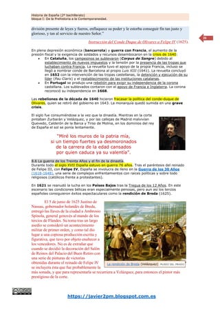 Historia de España (2º bachillerato)
bloque I: De la Prehistoria a la Contemporaneidad.
https://javier2pm.blogspot.com.es
26
división presente de leyes y fueros, enflaquece su poder y le estorba conseguir fin tan justo y
glorioso, y tan al servicio de nuestro Señor.”
Instrucción del Conde Duque de Olivares a Felipe IV (1625).
En plena depresión económica (bancarrota) y guerra con Francia, el aumento de la
presión fiscal y la exigencia de soldados y recursos desembocaron en la crisis de 1640:
 En Cataluña, los campesinos se sublevaron (Corpus de Sangre) debido al
establecimiento de nuevos impuestos y la tensión por la presencia de las tropas que
luchaban contra Francia. La revuelta tuvo el apoyo de la propia Francia, incluso se
llegó a nombrar conde de Barcelona al propio Luis XIII (1641). La revuelta concluyó
en 1652 con la intervención de las tropas castellanas, la detención y ejecución de su
líder (Pau Claris) y el restablecimiento de las instituciones catalanas.
 En Portugal se produjo una rebelión para exigir su independencia de la corona
castellana. Los sublevados contaron con el apoyo de Francia e Inglaterra. La corona
reconoció su independencia en 1668.
Las rebeliones de la década de 1640 hicieron fracasar la política del conde-duque de
Olivares, quien se retiró del gobierno en 1643. La monarquía quedó sumida en una grave
crisis.
El siglo fue consumiéndose a la vez que la dinastía. Mientras en la corte
pintaban Zurbarán y Velázquez, y por las callejas de Madrid malvivían
Quevedo, Calderón de la Barca y Tirso de Molina, en los dominios del rey
de España el sol se ponía lentamente.
“Miré los muros de la patria mía,
si un tiempo fuertes ya desmoronados
de la carrera de la edad cansados
por quien caduca ya su valentía”.
8.6 La guerra de los Treinta Años y el fin de la dinastía.
Durante todo el siglo XVII España estuvo en guerra 76 años. Tras el paréntesis del reinado
de Felipe III, con Felipe IV, España se involucra de lleno en la Guerra de los 30 Años
(1618-1648), una serie de complejos enfrentamientos con raíces políticas y sobre todo
religiosos (católicos frente a protestantes).
En 1621 se reanudó la lucha en los Países Bajos tras la Tregua de los 12 Años. En este
escenario las condiciones bélicas eran especialmente penosas, pero aun así los tercios
españoles consiguieron éxitos espectaculares como la rendición de Breda (1625).
El 5 de junio de 1625 Justino de
Nassau, gobernador holandés de Breda,
entregó las llaves de la ciudad a Ambrosio
Spínola, general genovés al mando de los
tercios de Flandes. Su toma tras un largo
asedio se consideró un acontecimiento
militar de primer orden, y como tal dio
lugar a una copiosa producción escrita y
figurativa, que tuvo por objeto enaltecer a
los vencedores. No es de extrañar que
cuando se decidió la decoración del Salón
de Reinos del Palacio del Buen Retiro con
una serie de pinturas de victorias
obtenidas durante el reinado de Felipe IV
se incluyera ésta que fue probablemente la
más sonada, y que para representarla se recurriera a Velázquez, para entonces el pintor más
prestigioso de la corte.
La rendición de Breda (Velázquez)
 
