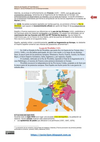 Historia de España (2º bachillerato)
bloque I: De la Prehistoria a la Contemporaneidad.
https://javier2pm.blogspot.com.es
27
Además, se produjo el enfrentamiento con Francia (1635 – 1659), que se alió con los
protestantes alemanes, temerosa de la hegemonía de los Habsburgo en Europa. Los
enfrentamientos se desarrollaron en Flandes y en el norte de Francia. La ayuda prestada a
los protestantes holandeses permitiría la aniquilación de los tercios españoles en la batalla de
Rocroi (1643).
En 1648, los países europeos agotados por tantas guerras, se avinieron a firmar la Paz de
Westfalia, que supuso el reconocimiento oficial por parte de Felipe IV de la independencia
holandesa.
España y Francia resolvieron sus diferencias en la paz de los Pirineos (1659), cediéndose a
los franceses parte de Cataluña (el Rosellón y la Cerdaña). El tratado fue refrendado con el
matrimonio del rey francés Luis XIV con Mª Teresa de Austria, hija de Felipe IV;
matrimonio que, en un futuro no muy lejano, abría las puertas de España a los Borbones.
Pero eso te lo cuento en el siguiente tema.
España, agotada militar y económicamente, perdió su hegemonía en Europa, no obstante
el imperio español conservó casi intactas las posesiones ultramarinas21
.
La paz de Westfalia (1648).
En 1648 se firmaba la Paz de Westfalia, que ponía fin a la Guerra de los Treinta Años
(1618 y 1648), y en ella habían participado, de uno u otro modo y a lo largo de sus distintas
fases, la mayor parte de las potencias europeas: Dinamarca, Suecia, Francia, Austria, los Países
Bajos, el Sacro Imperio Germánico, Italia, Inglaterra y, por supuesto, España.
El resultado, rubricado en la Paz de Westfalia, supondrá el final de la hegemonía de la
casa Habsburgo y el ascenso de Francia como potencia dominante en Europa.
Westfalia reconoció la independencia de las Provincias Unidas, aceptada ya de facto por
la mayor parte de las potencias europeas. Para España este hecho ponía fin a una guerra de
ochenta años.
8.7 La crisis del siglo XVII.
Durante todo el siglo XVII tuvo lugar una acusada crisis demográfica y la población se
estancó. Varias causas explican este estancamiento:
 Las epidemias de peste que afectaron a la península (1597, 1647, 1676).
21
La actuación de los corsarios y de las flotas de Inglaterra, Holanda y Francia provocaron las primeras pérdidas
territoriales en América: Jamaica (1655) y Bahamas (1672).
 