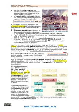 Historia de España (2º bachillerato)
bloque I: De la Prehistoria a la Contemporaneidad.
https://javier2pm.blogspot.com.es
28
 Las reiteradas malas cosechas, que
provocaban frecuentes crisis de subsistencia
(carestía de alimentos, encarecimiento de
precios, hambre y epidemias).
 La expulsión de los moriscos (1609), que
hizo disminuir la población de algunos reinos
hispanos: Valencia, Murcia y Aragón.
El siglo XVII se caracterizó también por una
grave crisis económica que afectó a toda Europa,
pero en España alcanzó tientes especialmente
graves:
 Ruina de la industria textil castellana. La
disminución de la demanda, el aumento de
los impuestos y la competencia extranjera arruinaron a los artesanos castellanos.
 Disminución de la llegada de metales preciosos, una parte importante iban para
pagar las deudas de la monarquía.
 Crisis de la Hacienda Real. El incesante aumento de los gastos (guerras y gastos
suntuosos) y la disminución de los ingresos, condujeron permanentemente a la
bancarrota. La emisión de monedas de poca calidad (vellón) provocó una mayor
inflación y agravamiento de la recesión.
Surgieron así una serie de personajes pintorescos que proponían todo tipo de políticas o
arbitrios, las más de las veces disparatados, para solucionar los problemas de la economía
tras las crisis financieras que, con tanta frecuencia aquejaban a la Corona. Tan conocidos
fueron estos arbitristas que Quevedo no dudó en dedicarles algunas páginas de sus Sueños,
en las que llegó a afirmar que “el Anticristo habría de ser uno de ellos”.
Muchas de sus propuestas, que afectaban al ejercicio
absoluto del poder y a los privilegios estamentales,
fueron desechadas.
En la actualidad son considerados precursores de los ilustrados, ya que muchos de ellos
adelantaron reformas que se realizarían después. Consideraban que la ociosidad y la riqueza
llevaron al abandono de las “buenas costumbres”, a la crisis política, la holgazanería y al
caos económico.
8.8 El problema sucesorio.
Hacia 1697 se sabía que el
rey Carlos II estaba
próximo a morir. Como no
tuvo hijos hubo que buscar un
heredero extranjero. Dos eran
los candidatos con vínculos
familiares: Felipe de Borbón,
duque de Anjou, candidato
francés, y el archiduque
Carlos de Austria, candidato
austríaco.
Tras fuertes presiones de
ambos bandos, Carlos II dejó
como heredero a Felipe de
Borbón, futuro Felipe V. Su
decisión contaba con el apoyo
de Francia, pero estaban en
contra el resto de potencias
europeas (Inglaterra, Holanda
y Austria). El 1 de noviembre de 1700 moría el último representante de los Austrias en el
trono español. La guerra estaba servida.
La ciudad de Sevilla y su puerto comercial
La expulsión de los moriscos (1609).
La crisis castellana del siglo XVII.
 