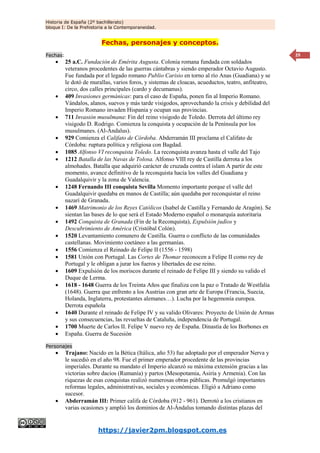 Historia de España (2º bachillerato)
bloque I: De la Prehistoria a la Contemporaneidad.
https://javier2pm.blogspot.com.es
29
Fechas, personajes y conceptos.
Fechas:
 25 a.C. Fundación de Emérita Augusta. Colonia romana fundada con soldados
veteranos procedentes de las guerras cántabras y siendo emperador Octavio Augusto.
Fue fundada por el legado romano Publio Carisio en torno al río Anas (Guadiana) y se
le dotó de murallas, varios foros, y sistemas de cloacas, acueductos, teatro, anfiteatro,
circo, dos calles principales (cardo y decumanus).
 409 Invasiones germánicas: para el caso de España, ponen fin al Imperio Romano.
Vándalos, alanos, suevos y más tarde visigodos, aprovechando la crisis y debilidad del
Imperio Romano invaden Hispania y ocupan sus provincias.
 711 Invasión musulmana: Fin del reino visigodo de Toledo. Derrota del último rey
visigodo D. Rodrigo. Comienza la conquista y ocupación de la Península por los
musulmanes. (Al-Ándalus).
 929 Comienza el Califato de Córdoba. Abderramán III proclama el Califato de
Córdoba: ruptura política y religiosa con Bagdad.
 1085 Alfonso VI reconquista Toledo. La reconquista avanza hasta el valle del Tajo
 1212 Batalla de las Navas de Tolosa. Alfonso VIII rey de Castilla derrota a los
almohades. Batalla que adquirió carácter de cruzada contra el islam A partir de este
momento, avance definitivo de la reconquista hacia los valles del Guadiana y
Guadalquivir y la zona de Valencia.
 1248 Fernando III conquista Sevilla Momento importante porque el valle del
Guadalquivir quedaba en manos de Castilla; aún quedaba por reconquistar el reino
nazarí de Granada.
 1469 Matrimonio de los Reyes Católicos (Isabel de Castilla y Fernando de Aragón). Se
sientan las bases de lo que será el Estado Moderno español o monarquía autoritaria
 1492 Conquista de Granada (Fin de la Reconquista), Expulsión judíos y
Descubrimiento de América (Cristóbal Colón).
 1520 Levantamiento comunero de Castilla. Guerra o conflicto de las comunidades
castellanas. Movimiento coetáneo a las germanías.
 1556 Comienza el Reinado de Felipe II (1556 - 1598)
 1581 Unión con Portugal. Las Cortes de Thomar reconocen a Felipe II como rey de
Portugal y le obligan a jurar los fueros y libertades de ese reino.
 1609 Expulsión de los moriscos durante el reinado de Felipe III y siendo su valido el
Duque de Lerma.
 1618 - 1648 Guerra de los Treinta Años que finaliza con la paz o Tratado de Westfalia
(1648). Guerra que enfrento a los Austrias con gran arte de Europa (Francia, Suecia,
Holanda, Inglaterra, protestantes alemanes…). Lucha por la hegemonía europea.
Derrota española
 1640 Durante el reinado de Felipe IV y su valido Olivares: Proyecto de Unión de Armas
y sus consecuencias, las revueltas de Cataluña, independencia de Portugal.
 1700 Muerte de Carlos II. Felipe V nuevo rey de España. Dinastía de los Borbones en
 España. Guerra de Sucesión
Personajes
 Trajano: Nacido en la Bética (Itálica, año 53) fue adoptado por el emperador Nerva y
le sucedió en el año 98. Fue el primer emperador procedente de las provincias
imperiales. Durante su mandato el Imperio alcanzó su máxima extensión gracias a las
victorias sobre dacios (Rumanía) y partos (Mesopotamia, Asiria y Armenia). Con las
riquezas de esas conquistas realizó numerosas obras públicas. Promulgó importantes
reformas legales, administrativas, sociales y económicas. Eligió a Adriano como
sucesor.
 Abderramán III: Primer califa de Córdoba (912 - 961). Derrotó a los cristianos en
varias ocasiones y amplió los dominios de Al-Ándalus tomando distintas plazas del
 