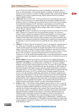 Historia de España (2º bachillerato)
bloque I: De la Prehistoria a la Contemporaneidad.
https://javier2pm.blogspot.com.es
30
norte de África. En el 929 rompió los vínculos con Bagdad y se proclamó califa, es
decir, no sólo jefe político, sino espiritual. Durante su reinado Al-Ándalus alcanzó el
máximo apogeo económico y cultural. Córdoba, la capital, llegó a tener más de 300.000
habitantes y era la mayor ciudad de Europa. Mandó construir una nueva residencia
califal en Medina Azahara.
 Alfonso IX: Rey de León (1188 - 1230) que, para resolver los problemas de las arcas
reales, convocó en consejo a los representantes de las principales ciudades del reino
(nobleza y clero). Se considera que esta reunión fue la primera de las Cortes. Fundó la
Universidad de Salamanca (1218). Sus luchas y desavenencias con Castilla fueron
constantes, procurando la unión con ella a través de varios matrimonios, no obstante,
será su hijo Fernando (Fernando III) quien unifique ambos reinos. Conquistó Cáceres
(1229), Mérida y Badajoz (1230).
 Fernando III “el Santo”: Heredó de su tío Enrique la corona de Castilla (1217) y de su
padre, Alfonso IX, el reino de León. Esa unión perduró siempre y no volvieron a
separarse. Bajo su mando la reconquista recibió un gran impulso y el avance cristiano
por los reinos musulmanes fue enorme. Tomó el valle del Guadalquivir y conquistó
Córdoba (1236), Jaén (1246) y Sevilla (1248). Su aprecio por el arte fue enorme. Hizo
consagrar como cristiana la mezquita de Córdoba (nueva catedral) así la preservaba de
ser destruida, e inició la construcción de las catedrales de León y Burgos, joyas del
gótico.
 Alfonso X “el Sabio”: Hijo de Fernando III “el Santo”, prosiguió las conquistas por el
sur. Antes de ser nombrado rey reconquisto Murcia, Cádiz y Niebla y convirtió en
vasallo al sultán nazarita de Granada. Su legado más notable no fue en el terreno de las
armas, sino en el de la cultura. Fue autor de obras legislativas, casos del Fuero Real
(1254) o del Código de las Siete Partidas (1265); y literarias, como Cantigas de Santa
María; Libro del Ajedrez. Su promoción cultural le llevó a crear la Escuela de
Traductores de Toledo, donde intercambiaban ideas y convivían intelectuales cristianos,
musulmanes y judíos. Fue durante su reinado cuando se creó el Honrado Concejo de la
Mesta.
 Reyes Católicos. Nombre con el que son conocidos los reyes Isabel I de Castilla y
Fernando II de Aragón. Isabel, llegó al trono a la muerte de su hermano Enrique IV “el
Impotente”, tras desplazar a su sobrina Juana “la Beltraneja”, a la que se consideró
ilegítima, fruto de amores extraconyugales de la reina. Fernando, por su parte, heredó a
su padre Juan II de Aragón. El matrimonio de estos dos príncipes en 1469 sentaría las
bases de la formación de España, aunque cada reino siguió manteniendo sus normas y
costumbres (fueros e instituciones). Además, en 1492 terminarían la conquista del reino
musulmán de Granada y en 1512, ya muerta Isabel, Fernando ocuparía el reino de
Navarra. Con ello quedarían establecidas, básicamente, las fronteras españolas hasta
nuestros días. Patrocinaron el viaje de Colón al oeste, lo que llevaría a la formación de
un gran imperio ultramarino y a la hegemonía de España en Europa. En su política de
uniformización racial y religiosa hay que incluir tanto el reforzamiento del papel de la
Inquisición, como la expulsión de los judíos. Con su política matrimonial intentaron
también la unión con Portugal, casando a sus hijas con príncipes portugueses.
 Carlos I (1500 – 1558). Nació en Gante (Bélgica), hijo de Juana “la Loca” y nieto de
los Reyes Católicos, se le puede considerar en sentido estricto el primer rey de España.
Además, fue elegido también emperador de Alemania (Carlos V), por lo que se
convirtió en el monarca más poderoso de su tiempo. Pasó la mayor parte de su reinado
fuera del país, inmerso en constantes conflictos, el primero de los cuales había tenido
lugar precisamente en España (Comunidades y Germanías). Mantuvo guerras con
Alemania contra los príncipes luteranos protestantes; en Francia, sobre todo por el
control de Italia; y con el Imperio Turco, que avanzaba por el centro de Europa,
amenazando Viena, y dificultaba la navegación por el Mediterráneo. Agotado por los
años de incesante actividad militar, en 1556 abdicó el trono de España en su hijo Felipe
y dejó el Imperio en manos de su hermano Fernando. Se retiró al monasterio de Yuste,
donde falleció en 1558.
 