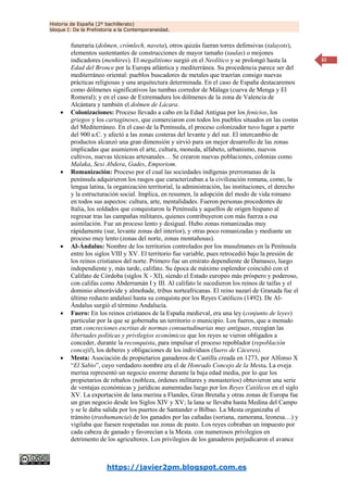 Historia de España (2º bachillerato)
bloque I: De la Prehistoria a la Contemporaneidad.
https://javier2pm.blogspot.com.es
32
funeraria (dolmen, crómlech, naveta), otros quizás fueran torres defensivas (talayots),
elementos sustentantes de construcciones de mayor tamaño (taulas) o mojones
indicadores (menhires). El megalitismo surgió en el Neolítico y se prolongó hasta la
Edad del Bronce por la Europa atlántica y mediterránea. Su procedencia parece ser del
mediterráneo oriental: pueblos buscadores de metales que traerían consigo nuevas
prácticas religiosas y una arquitectura determinada. En el caso de España destacaremos
como dólmenes significativos las tumbas corredor de Málaga (cueva de Menga y El
Romeral); y en el caso de Extremadura los dólmenes de la zona de Valencia de
Alcántara y también el dolmen de Lácara.
 Colonizaciones: Proceso llevado a cabo en la Edad Antigua por los fenicios, los
griegos y los cartagineses, que comerciaron con todos los pueblos situados en las costas
del Mediterráneo. En el caso de la Península, el proceso colonizador tuvo lugar a partir
del 900 a.C. y afectó a las zonas costeras del levante y del sur. El intercambio de
productos alcanzó una gran dimensión y sirvió para un mejor desarrollo de las zonas
implicadas que asumieron el arte, cultura, moneda, alfabeto, urbanismo, nuevos
cultivos, nuevas técnicas artesanales… Se crearon nuevas poblaciones, colonias como
Malaka, Sexi Abdera, Gades, Emporiom.
 Romanización: Proceso por el cual las sociedades indígenas prerromanas de la
península adquirieron los rasgos que caracterizaban a la civilización romana, como, la
lengua latina, la organización territorial, la administración, las instituciones, el derecho
y la estructuración social. Implica, en resumen, la adopción del modo de vida romano
en todos sus aspectos: cultura, arte, mentalidades. Fueron personas procedentes de
Italia, los soldados que conquistaron la Península y aquellos de origen hispano al
regresar tras las campañas militares, quienes contribuyeron con más fuerza a esa
asimilación. Fue un proceso lento y desigual. Hubo zonas romanizadas muy
rápidamente (sur, levante zonas del interior), y otras poco romanizadas y mediante un
proceso muy lento (zonas del norte, zonas montañosas).
 Al-Ándalus: Nombre de los territorios controlados por los musulmanes en la Península
entre los siglos VIII y XV. El territorio fue variable, pues retrocedió bajo la presión de
los reinos cristianos del norte. Primero fue un emirato dependiente de Damasco, luego
independiente y, más tarde, califato. Su época de máximo esplendor coincidió con el
Califato de Córdoba (siglos X - XI), siendo el Estado europeo más próspero y poderoso,
con califas como Abderramán I y III. Al califato le sucedieron los reinos de taifas y el
dominio almorávide y almohade, tribus norteafricanas. El reino nazarí de Granada fue el
último reducto andalusí hasta su conquista por los Reyes Católicos (1492). De Al-
Ándalus surgió el término Andalucía.
 Fuero: En los reinos cristianos de la España medieval, era una ley (conjunto de leyes)
particular por la que se gobernaba un territorio o municipio. Los fueros, que a menudo
eran concreciones escritas de normas consuetudinarias muy antiguas, recogían las
libertades políticas y privilegios económicos que los reyes se vieron obligados a
conceder, durante la reconquista, para impulsar el proceso repoblador (repoblación
concejil), los deberes y obligaciones de los individuos (fuero de Cáceres).
 Mesta: Asociación de propietarios ganaderos de Castilla creada en 1273, por Alfonso X
“El Sabio”, cuyo verdadero nombre era el de Honrado Concejo de la Mesta. La oveja
merina representó un negocio enorme durante la baja edad media, por lo que los
propietarios de rebaños (nobleza, órdenes militares y monasterios) obtuvieron una serie
de ventajas económicas y jurídicas aumentadas luego por los Reyes Católicos en el siglo
XV. La exportación de lana merina a Flandes, Gran Bretaña y otras zonas de Europa fue
un gran negocio desde los Siglos XIV y XV; la lana se llevaba hasta Medina del Campo
y se le daba salida por los puertos de Santander o Bilbao. La Mesta organizaba el
tránsito (trashumancia) de los ganados por las cañadas (soriana, zamorana, leonesa…) y
vigilaba que fuesen respetadas sus zonas de pasto. Los reyes cobraban un impuesto por
cada cabeza de ganado y favorecían a la Mesta. con numerosos privilegios en
detrimento de los agricultores. Los privilegios de los ganaderos perjudicaron el avance
 