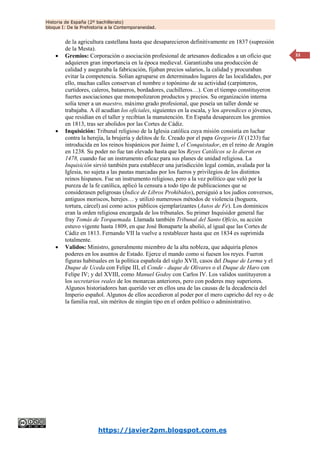 Historia de España (2º bachillerato)
bloque I: De la Prehistoria a la Contemporaneidad.
https://javier2pm.blogspot.com.es
33
de la agricultura castellana hasta que desaparecieron definitivamente en 1837 (supresión
de la Mesta).
 Gremios: Corporación o asociación profesional de artesanos dedicados a un oficio que
adquieren gran importancia en la época medieval. Garantizaba una producción de
calidad y aseguraba la fabricación, fijaban precios salarios, la calidad y procuraban
evitar la competencia. Solían agruparse en determinados lugares de las localidades, por
ello, muchas calles conservan el nombre o topónimo de su actividad (carpinteros,
curtidores, caleros, bataneros, bordadores, cuchilleros…). Con el tiempo constituyeron
fuertes asociaciones que monopolizaron productos y precios. Su organización interna
solía tener a un maestro, máximo grado profesional, que poseía un taller donde se
trabajaba. A él acudían los oficiales, siguientes en la escala, y los aprendices o jóvenes,
que residían en el taller y recibían la manutención. En España desaparecen los gremios
en 1813, tras ser abolidos por las Cortes de Cádiz.
 Inquisición: Tribunal religioso de la Iglesia católica cuya misión consistía en luchar
contra la herejía, la brujería y delitos de fe. Creado por el papa Gregorio IX (1233) fue
introducida en los reinos hispánicos por Jaime I, el Conquistador, en el reino de Aragón
en 1238. Su poder no fue tan elevado hasta que los Reyes Católicos se lo dieron en
1478, cuando fue un instrumento eficaz para sus planes de unidad religiosa. La
Inquisición sirvió también para establecer una jurisdicción legal común, avalada por la
Iglesia, no sujeta a las pautas marcadas por los fueros y privilegios de los distintos
reinos hispanos. Fue un instrumento religioso, pero a la vez político que veló por la
pureza de la fe católica, aplicó la censura a todo tipo de publicaciones que se
considerasen peligrosas (Índice de Libros Prohibidos), persiguió a los judíos conversos,
antiguos moriscos, herejes… y utilizó numerosos métodos de violencia (hoguera,
tortura, cárcel) así como actos públicos ejemplarizantes (Autos de Fe). Los dominicos
eran la orden religiosa encargada de los tribunales. Su primer Inquisidor general fue
fray Tomás de Torquemada. Llamada también Tribunal del Santo Oficio, su acción
estuvo vigente hasta 1809, en que José Bonaparte la abolió, al igual que las Cortes de
Cádiz en 1813. Fernando VII la vuelve a restablecer hasta que en 1834 es suprimida
totalmente.
 Validos: Ministro, generalmente miembro de la alta nobleza, que adquiría plenos
poderes en los asuntos de Estado. Ejerce el mando como si fuesen los reyes. Fueron
figuras habituales en la política española del siglo XVII, casos del Duque de Lerma y el
Duque de Uceda con Felipe III, el Conde - duque de Olivares o el Duque de Haro con
Felipe IV; y del XVIII, como Manuel Godoy con Carlos IV. Los validos sustituyeron a
los secretarios reales de los monarcas anteriores, pero con poderes muy superiores.
Algunos historiadores han querido ver en ellos una de las causas de la decadencia del
Imperio español. Algunos de ellos accedieron al poder por el mero capricho del rey o de
la familia real, sin méritos de ningún tipo en el orden político o administrativo.
 