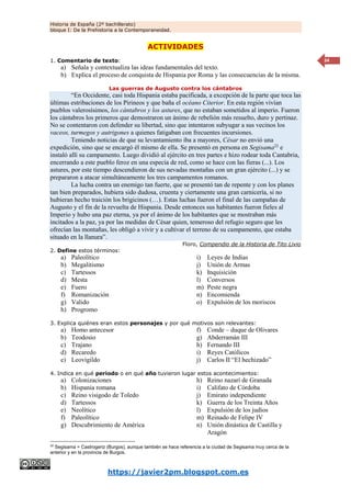 Historia de España (2º bachillerato)
bloque I: De la Prehistoria a la Contemporaneidad.
https://javier2pm.blogspot.com.es
34
ACTIVIDADES
1. Comentario de texto:
a) Señala y contextualiza las ideas fundamentales del texto.
b) Explica el proceso de conquista de Hispania por Roma y las consecuencias de la misma.
Las guerras de Augusto contra los cántabros
“En Occidente, casi toda Hispania estaba pacificada, a excepción de la parte que toca las
últimas estribaciones de los Pirineos y que baña el océano Citerior. En esta región vivían
pueblos valerosísimos, los cántabros y los astures, que no estaban sometidos al imperio. Fueron
los cántabros los primeros que demostraron un ánimo de rebelión más resuelto, duro y pertinaz.
No se contentaron con defender su libertad, sino que intentaron subyugar a sus vecinos los
vaceos, turmegos y autrigones a quienes fatigaban con frecuentes incursiones.
Teniendo noticias de que su levantamiento iba a mayores, César no envió una
expedición, sino que se encargó él mismo de ella. Se presentó en persona en Segisama22
e
instaló allí su campamento. Luego dividió al ejército en tres partes e hizo rodear toda Cantabria,
encerrando a este pueblo feroz en una especia de red, como se hace con las fieras (...). Los
astures, por este tiempo descendieron de sus nevadas montañas con un gran ejército (...) y se
prepararon a atacar simultáneamente los tres campamentos romanos.
La lucha contra un enemigo tan fuerte, que se presentó tan de repente y con los planes
tan bien preparados, hubiera sido dudosa, cruenta y ciertamente una gran carnicería, si no
hubieran hecho traición los brigicinos (…). Estas luchas fueron el final de las campañas de
Augusto y el fin de la revuelta de Hispania. Desde entonces sus habitantes fueron fieles al
Imperio y hubo una paz eterna, ya por el ánimo de los habitantes que se mostraban más
incitados a la paz, ya por las medidas de César quien, temeroso del refugio seguro que les
ofrecían las montañas, les obligó a vivir y a cultivar el terreno de su campamento, que estaba
situado en la llanura”.
Floro, Compendio de la Historia de Tito Livio
2. Define estos términos:
a) Paleolítico
b) Megalitismo
c) Tartessos
d) Mesta
e) Fuero
f) Romanización
g) Valido
h) Progromo
i) Leyes de Indias
j) Unión de Armas
k) Inquisición
l) Conversos
m) Peste negra
n) Encomienda
o) Expulsión de los moriscos
3. Explica quiénes eran estos personajes y por qué motivos son relevantes:
a) Homo antecesor
b) Teodosio
c) Trajano
d) Recaredo
e) Leovigildo
f) Conde – duque de Olivares
g) Abderramán III
h) Fernando III
i) Reyes Católicos
j) Carlos II “El hechizado”
4. Indica en qué periodo o en qué año tuvieron lugar estos acontecimientos:
a) Colonizaciones
b) Hispania romana
c) Reino visigodo de Toledo
d) Tartessos
e) Neolítico
f) Paleolítico
g) Descubrimiento de América
22
Segisama = Castrogeriz (Burgos), aunque también se hace referencia a la ciudad de Segisama muy cerca de la
anterior y en la provincia de Burgos.
h) Reino nazarí de Granada
i) Califato de Córdoba
j) Emirato independiente
k) Guerra de los Treinta Años
l) Expulsión de los judíos
m) Reinado de Felipe IV
n) Unión dinástica de Castilla y
Aragón
 