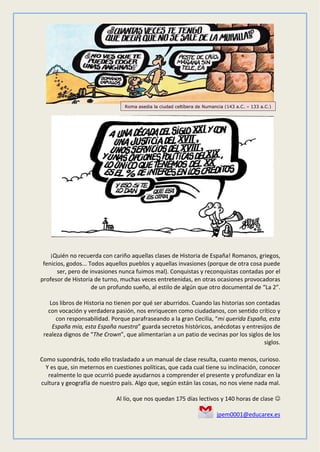 ¡Quién no recuerda con cariño aquellas clases de Historia de España! Romanos, griegos,
fenicios, godos... Todos aquellos pueblos y aquellas invasiones (porque de otra cosa puede
ser, pero de invasiones nunca fuimos mal). Conquistas y reconquistas contadas por el
profesor de Historia de turno, muchas veces entretenidas, en otras ocasiones provocadoras
de un profundo sueño, al estilo de algún que otro documental de “La 2”.
Los libros de Historia no tienen por qué ser aburridos. Cuando las historias son contadas
con vocación y verdadera pasión, nos enriquecen como ciudadanos, con sentido crítico y
con responsabilidad. Porque parafraseando a la gran Cecilia, “mi querida España, esta
España mía, esta España nuestra” guarda secretos históricos, anécdotas y entresijos de
realeza dignos de “The Crown”, que alimentarían a un patio de vecinas por los siglos de los
siglos.
Como supondrás, todo ello trasladado a un manual de clase resulta, cuanto menos, curioso.
Y es que, sin meternos en cuestiones políticas, que cada cual tiene su inclinación, conocer
realmente lo que ocurrió puede ayudarnos a comprender el presente y profundizar en la
cultura y geografía de nuestro país. Algo que, según están las cosas, no nos viene nada mal.
Al lío, que nos quedan 175 días lectivos y 140 horas de clase 
jpem0001@educarex.es
Roma asedia la ciudad celtíbera de Numancia (143 a.C. – 133 a.C.)
 