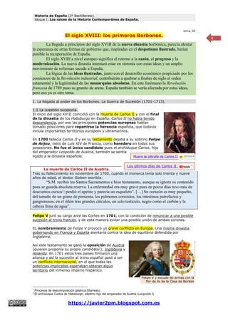 Historia de España (2º Bachillerato).
bloque I: Las raíces de la Historia Contemporánea de España.
https://javier2pm.blogspot.com.es
1
tema_02
El siglo XVIII: los primeros Borbones.
La llegada a principios del siglo XVIII de la nueva dinastía borbónica, parecía alentar
la esperanza de otras formas de gobierno que, inspiradas en el despotismo ilustrado, harían
posible la recuperación de España.
El siglo XVIII a nivel europeo significa el retorno a la razón, el progreso y la
modernización. La nueva dinastía intentará estar en sintonía con estas ideas y un amplio
movimiento de reformas sacude a España.
La lógica de las ideas ilustradas, junto con el desarrollo económico propiciado por los
comienzos de la Revolución industrial, contribuirán a quebrar a finales de siglo el orden
estamental y la legitimidad de las monarquías absolutas. En este fenómeno la Revolución
francesa de 1789 puso su granito de arena. España también se vería afectada por estas ideas,
pero eso ya es otro tema.
1. La llegada al poder de los Borbones. La Guerra de Sucesión (1701-1713).
1.1 La cuestión sucesoria.
El inicio del siglo XVIII coincidió con la muerte de Carlos II y con el final
de la dinastía de los Habsburgo en España. Carlos II no había tenido
descendencia, por eso las principales potencias europeas habían
tomado posiciones para repartirse la herencia española, que todavía
incluía importantes territorios europeos y ultramarinos.
En 1700 fallecía Carlos II y en su testamento dejaba a su sobrino Felipe
de Anjou, nieto de Luis XIV de Francia, como heredero en todas sus
posesiones. No fue el único candidato pues el archiduque Carlos, hijo
del emperador Leopoldo de Austria, también se sentía
ligado a la dinastía española.
La muerte de Carlos II de Austria.
Tras su fallecimiento en noviembre de 1700, cuando el monarca tenía solo treinta y nueve
años de edad, el doctor Goleen escribía:
“S.M. recibió los Santos Sacramentos e hizo testamento, aunque se ignora su contenido
pues se guarda absoluta reserva. La enfermedad era muy grave pues en pocos días tuvo más de
doscientos cursos1
; perdió el apetito y parecía un esqueleto”. […] Su corazón es muy pequeño,
del tamaño de un grano de pimienta, los pulmones corroídos, los intestinos putrefactos y
gangrenosos, en el riñón tras grandes cálculos, un solo testículo, negro como el carbón y la
cabeza llena de agua”.
Felipe V juró su cargo ante las Cortes en 1701, con la condición de renunciar a una posible
sucesión al trono francés, y de esta manera evitar una posible unión de ambas coronas.
EL nombramiento de Felipe V provocó un grave conflicto en Europa. Una misma dinastía
gobernando en Francia y España atentaría contra la idea de equilibrio defendida por
Inglaterra.
Así este testamento se ganó la oposición de Austria
(quieren proponía su propio candidato2
); Inglaterra y
Holanda. En 1701 estos tres países firmaron una
alianza y así la sucesión al trono español pasó a ser
un conflicto internacional, en el que todas las
potencias implicadas esperaban obtener algún
territorio del inmenso imperio hispánico.
1
Procesos de descomposición gástrica (diarreas).
2
El archiduque Carlos de Habsburgo, séptimo hijo del emperador de Austria (Leopoldo I).
Los últimos días de Carlos II.
Muere la piltrafa de Carlos II
Felipe V y escudo de armas con la
flor de lis de la Casa de Borbón
 