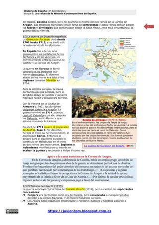 Historia de España (2º Bachillerato).
bloque I: Las raíces de la Historia Contemporánea de España.
https://javier2pm.blogspot.com.es
2
En España, Castilla aceptó, pero no ocurriría lo mismo con los reinos de la Corona de
Aragón. Los Borbones franceses tenían fama de centralistas y estos reinos temían perder
los fueros y privilegios que conservaban desde la Edad Media. Ante esta circunstancia, la
guerra estaba servida.
1.2 La guerra de Sucesión española.
La Guerra de Sucesión duró desde
1701 hasta 1715, y se saldó con
la instauración de los Borbones.
En España fue a la vez una
guerra entre los partidarios de los
Borbones y de los Austrias, un
enfrentamiento entre la Corona de
Castilla y la Corona de Aragón.
La guerra en Europa se tornó
contraria a los Borbones que
fueron derrotados. El dominio
aliado en los mares era total y los
ingleses tomaron Gibraltar en
1704.
Ante la derrota europea, la causa
borbónica parecía perdida, pero el
decidido apoyo de Castilla y Navarra
hizo que Felipe V recuperara terreno.
Con la victoria en la batalla de
Almansa (1707), los Borbones
ocuparon Valencia y Aragón. La
guerra terminó en 1714, cuando
capituló Cataluña y un año después
las Baleares, salvo Menorca que
estaba en manos británicas.
En abril de 1711 muere el emperador
de Austria, José I. Por derecho,
hereda el trono su hermano menor, el
archiduque Carlos. Entonces el
peligro para el equilibrio europeo lo
constituía un Habsburgo en el trono
de dos reinos tan importantes. Ingleses y
holandeses manifestaron su interés en
acabar la guerra y reconocer a Felipe V como rey.
Apoyo a la causa austríaca en la Corona de Aragón.
En la Corona de Aragón, a diferencia de Castilla, había un amplio grupo de nobles de
linaje antiguo que, tras los primeros años de la guerra, se decantaron por la Casa de Austria.
Temían el reforzamiento del poder absoluto del monarca en perjuicio del estatus particular del
que gozaban, reconocido por la monarquía de los Habsburgo. (…) Los jesuitas y algunas
jerarquías eclesiásticas fueron la excepción en la Corona de Aragón a la actitud de apoyo
mayoritario de la Iglesia a favor de la Casa de Austria. (…) Por último, la secular oposición al
régimen señorial de burgueses y campesinos jugó a favor del austracismo.
1.3 El Tratado de Utrecht (1713).
La guerra concluyó con la firma del tratado Utrecht (1713), pero a cambio de importantes
concesiones:
Felipe V era reconocido como rey de España, pero renunciaba a cualquier posible
derecho a la corona francesa, y al impero hispánico europeo.
Los Países Bajos españoles (Milanesado y Flandes), Nápoles y Cerdeña pasaron a
Austria.
Batalla de Almansa (1707); R. Balaca.
En el enfrentamiento, las tropas de Felipe de Anjou
derrotaron a las del archiduque Carlos de Austria. La batalla
no fue decisiva para el fin del conflicto internacional, pero sí
abrió las puertas hacia el reino de Valencia. Como
consecuencia de esta batalla, el reino de Valencia fue
ocupado por las tropas borbónicas. Sus fueros quedaron
abolidos, junto con los de Aragón, tras la publicación de
los Decretos de Nueva Planta.
La guerra de Sucesión en España.
 