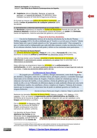 Historia de España (2º Bachillerato).
bloque I: Las raíces de la Historia Contemporánea de España.
https://javier2pm.blogspot.com.es
3
Inglaterra obtuvo Gibraltar, Menorca, el navío de
permiso3
y el asiento de esclavos. En definitiva, estos
tratados marcaron el inicio de la hegemonía británica.
En Europa se impuso una política de equilibrio continental, que
tendía a evitar el predominio de cualquier potencia sobre
las demás.
2. Centralización y reformas administrativas en el siglo XVIII.
Los Borbones implantaron en España el modelo de absolutismo francés de Luís XIV. El
monarca absoluto constituía la encarnación misma del Estado y su poder era ilimitado:
fuente de legislación, máxima autoridad del gobierno y de la justicia.
Origen de la doctrina absolutista.
Uno de los fundamentos teóricos de la doctrina absolutista fue la obra de Thomas
Hobbes, Leviatán (1651). En ella se defiende que el “hombre es un lobo para el hombre” (homo
homini lupus est) y que el estado natural es el de “una guerra contra todos”. Para conseguir la
paz y el orden social es indispensable que cada individuo renuncie a todos sus derechos a favor
de un soberano absoluto, fuente de todo poder y árbitro en las contiendas entre particulares.
2.1 Los “Decretos de Nueva Planta”.
Los primeros Borbones españoles, Felipe V (1701-1746) y Fernando VI (1746-1759),
asumieron la tarea de unificar y centralizar los diferentes reinos peninsulares.
Las reformas tenían como finalidad consolidar el poder absoluto de la monarquía. Así
reformaron la administración estatal, sometieron a la iglesia bajo la autoridad real, e
intervinieron la economía.
Estas reformas se programaron bajos los principios de la uniformización y la
centralización, es decir, las leyes castellanas debían de conformar la base legal del resto de
los reinos, y todas las decisiones debían partir del rey.
Los Decretos de Nueva Planta.
He juzgado por conveniente (…) abolir y derogar enteramente, como desde luego doy
por abolidos y derogados, todos los referidos fueros, privilegios, práctica y costumbre hasta aquí
observados en los referidos reinos de Aragón y Valencia; siendo mi voluntad que estos se
reduzcan a las leyes de Castilla, y al uso, práctica y forma de gobierno que se tiene y se ha
tenido en ella y en sus Tribunales sin diferencia alguna en nada; pudiendo obtener por esta razón
mis fidelísimos vasallos, los castellanos, oficios y empleos en Aragón y Valencia, de la misma
manera que los aragoneses y valencianos han de poder en adelante gozarlos en Castilla sin
ninguna distinción.
Decreto de Nueva Planta para Aragón y Valencia. Felipe V, junio de 1707.
Mediante los llamados Decretos de Nueva Planta (Valencia y Aragón, 1707; Mallorca, 1715;
Cataluña, 1716), se impuso la organización político-administrativa de Castilla a los
territorios de la Corona de Aragón, y se imponía la obligación del uso del castellano como
lengua administrativa y jurídica.
Con la excepción de Navarra y País
Vasco, los territorios de Castilla y
Aragón constituyeron una única
estructura de carácter uniforme.
Los decretos de Nueva Planta
abolieron las Cortes de los
diferentes reinos integrándolas en
las de Castilla, que de hecho se
convirtieron en las Cortes de
3
Autorización concedida al Reino Unido para que este pudiera comerciar con las colonias americanas mediante el
envío de un barco al año. Perduró hasta 1739. La concesión favoreció el contrabando británico.
La familia de Felipe V (Louis M. VAN LOO, 1743). El monarca y
su familia se representan como símbolo de perfección y autoridad.
 