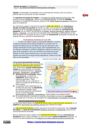 Historia de España (2º Bachillerato).
bloque I: Las raíces de la Historia Contemporánea de España.
https://javier2pm.blogspot.com.es
4
España. Consideradas incompatibles con la autoridad del monarca, sólo se reunían a
petición del rey y para jurar al nuevo heredero.
Se suprimió el Consejo de Aragón y el Consejo de Castilla asumió sus funciones. Éste
asumió funciones legislativas y ejercía como tribunal supremo. El resto de consejos,
heredados de la época de los Austrias, pasaron a ser meros órganos consultivos y perdieron
peso en el gobierno.
Por encima de cualquier institución se situaba el poder del monarca, que intervenía y
decidía en todos los asuntos del Estado. Su labor era auxiliada por las secretarías,
antecesoras de los actuales ministerios y a cuyo frente se situaban los secretarios de
despacho. Así se crearon las secretarías de Estado, Asuntos Extranjeros, Justicia, Guerra y
Marina, y Hacienda. Los secretarios de despacho eran nombrados y destituidos por el rey.
Para auxiliarlos en sus tareas se creó un cuerpo de funcionarios encargados de ejecutar las
órdenes del rey y controlar la administración.
El absolutismo borbónico de Luís XIV.
Es sólo a la cabeza a quien le corresponde deliberar y resolver,
y todas las funciones de los demás miembros no consisten sino en
ejecutar las órdenes que les son dadas. He aquí por qué quiero estar
siempre informado de todo lo que se haga, tratar inmediatamente con
los ministros extranjeros, recibir los despachos, redactar yo mismo una
parte de las respuestas y dar a mis secretarios las instrucciones para
elaborar el resto; quiero asimismo que se me den cuenta por todos
aquellos que estén en los cargos de más importancia, conservar (en fin)
sólo en mí la autoridad.
Luís XIV, rey de Francia, 1661.
2.2 La nueva administración territorial.
Los Borbones llevaron a cabo una profunda
reforma de la administración territorial y
local. Aparecieron nuevas instituciones y
cargos que representaban la autoridad
real en los distintos territorios: capitanes
generales, intendentes y corregidores.
Eliminaron los virreinatos, menos
los americanos, y crearon las
capitanías, gobernadas por los
capitanes generales. Éstos
representaban al rey y ejercían el
gobierno, la defensa del territorio y el
orden público.
La aportación más importante fue la
introducción del cargo de intendente,
de inspiración francesa. Estos
funcionarios dependían directamente
del rey y tenían funciones
administrativas, judiciales y hacendísticas. Supervisaban a los poderes locales.
En la administración municipal se extendió a toda España la figura del corregidor,
nombrado por el monarca, se encargaba de la administración y del gobierno municipal.
Reformas administrativas en América.
Los Borbones desarrollaron una política de control sobre la administración americana con el
objetivo de aprovechar los inmensos recursos que ofrecían las Indias.
Las reformas administrativas también alcanzaron los territorios americanos. Así el Consejo
de Indias y la Casa de Contratación perdieron funciones y competencias a favor de las
nuevas Secretarías Generales.
Pero la reforma de mayor calado fue la reordenación territorial, algunos virreinatos se
dividieron (Perú y Río de la Plata) y en otros se crearon nuevas capitanías generales. La
intención de esta medida era la de asegurar una mejor defensa de esta zona contra las
Reformismo borbónico en el siglo XVIII.
 