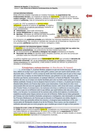 Historia de España (2º Bachillerato).
bloque I: Las raíces de la Historia Contemporánea de España.
https://javier2pm.blogspot.com.es
6
2.4 Las reformas militares.
Estas reformas estaban inspiradas en modelos franceses. Se suprimieron los
tradicionales tercios y se implantó el sistema de regimientos. El ejército se dividió en
cuatro cuerpos: infantería, caballería, artillería e ingenieros, parecido al actual. También
cambió el uniforme, más en consonancia con la moda de la época.
A partir de 1767 se estableció el servicio militar
obligatorio mediante el sistema de quintas. El objetivo
era la creación de un ejército permanente mediante un
triple reclutamiento:
Voluntarios, sobre todo extranjeros.
Levas obligatorias de vagos y maleantes.
Quintas, reemplazo de varones de todos los pueblos
que suponían una quinta parte del ejército.
Era necesaria una poderosa armada para defender los intereses españoles en las Indias y
en el Mediterráneo. Así, durante el mandato del marqués de la Ensenada se mejoraron los
tres grandes astilleros españoles: El Ferrol, Cartagena y Cádiz.
2.5 El regalismo: las relaciones Iglesia – Estado.
El regalismo era una doctrina jurídica que propugnaba la superioridad del rey sobre las
cuestiones eclesiásticas. Las pretensiones de esta medida fueron dos:
El reconocimiento del derecho a designar los cargos eclesiásticos en España.
Recaudar las rentas de aquellas sedes obispales vacantes, así como las sumas que
cobraban todos los tribunales eclesiásticos.
La política regalista que culminó con el Concordato5
de 1737 que concedía el derecho de
patronato universal. Así, el rey presentaba al Papado sus candidatos a obispo y otros
cargos eclesiásticos de importancia, y éste acedía a cambio de reforzar su presencia en
escuelas y universidades.
Extranjerismo y malsanas doctrinas. (A. Pérez Reverte; XL Semanal)
(…) Con Felipe V, el primer Borbón, tampoco es que nos tocara una joya. Acabó medio
loco, abdicó en su hijo Luis I, que nos salió golfo y putero, pero por suerte murió pronto, a los
dieciocho años, y Felipe V volvió a reinar de modo más bien nominal, pues la que se hizo cargo
del cotarro fue su esposa, la reina Isabel de Farnesio, que gobernó a su aire, apoyada en dos
favoritos que fueron, sucesivamente, el cardenal Alberoni y el barón de Riperdá. Todo podía
haberse ido otra vez al carajo con mucha facilidad, pero esta vez hubo suerte porque los tiempos
habían cambiado. Europa se movía despacio hacia la razón y el futuro, y la puerta que la nueva
dinastía había abierto con Francia dejó entrar cosas interesantes. Como decía mi otras veces
mencionado libro de texto de segundo de bachillerato (insisto: nihil obstat del censor, canónigo
don Vicente Tena), el extranjerismo y las malsanas doctrinas se infiltraron en nuestra patria.
Lo cierto es que no se infiltraron todo lo que debían, que ojalá hubiera sido más; pero algo
hubo, y no fue poco. La resistencia de los sectores más cerriles de la Iglesia y la aristocracia
española no podía poner diques eternos al curso de la Historia. Había nuevas ideas galopando
por Europa, así como hombres ilustrados, perspicaces e inteligentes, más interesados en estudiar
los Principia Mathematica de Newton que en discutir si el Purgatorio era sólido, líquido o
gaseoso. Gente que pretendía utilizar las ciencias y el progreso para modernizar, al fin, este
oscuro patio de Monipodio situado al sur de los Pirineos. Poco a poco, eso fue creando el
ambiente adecuado para un cierto progreso, que a medida que avanzó el siglo se hizo patente.
3. Carlos III (1759 - 1788): El “Despotismo Ilustrado”
En 1759 accedió al trono el español Carlos III, sucediendo a su hermanastro, Fernando VI,
que había fallecido sin descendencia. El nuevo rey contaba con la experiencia de habar
gobernado el reino de Nápoles y Sicilia entre 1734 y 1759, donde ya había iniciado un amplio
programa de reformas inspiradas en el despotismo ilustrado.
5
Tratado diplomático realizado entre un Estado y la Santa Sede para regular todas las relaciones entre ambos.
Soldados de Infantería (reinado Felipe V)
 