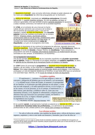 Historia de España (2º Bachillerato).
bloque I: Las raíces de la Historia Contemporánea de España.
https://javier2pm.blogspot.com.es
7
El despotismo ilustrado6
, esta corriente reformista utilizaba el poder absoluto de
los reyes para empoderar las reformas propugnadas por la Ilustración.
La política de reformas, impulsada por ministros extranjeros (Grimaldi,
Esquilache…), suscitó violentos rechazos. No sólo la nobleza y el clero se
sintieron agraviados, sino que también amplios sectores populares se opusieron
a estas medidas contrarias a la tradición de la sociedad española.
En 1766, en el contexto de una crisis por la fuerte
subida del pan (alimento casi exclusivo de la dieta) y
del incremento de impuestos (solo, a los que los
pagaban), estalló el motín de Esquilache, una revuelta
popular contra las medidas anunciadas por el ministro
italiano: limpieza urbana, alumbrado público,
prohibiciones sobre el uso de armas, prohibiciones sobre
el uso de los sombreros gachos y la capa larga. La
revuelta tuvo como consecuencia la caída de
Esquilache y un giro en el programa reformista.
Sofocado el alzamiento el rey continuó el programa de reformas, apoyado ahora por
ministros españoles: Pedro Rodríguez Campomanes, el conde de Floridablanca, Pablo de
Olavide, el conde de Aranda y Gaspar Melchor de Jovellanos. Todos estudiaron y
propusieron una serie de medidas reformadoras tendentes a la modernización del país,
centradas en dos campos: el eclesiástico y el económico.
3.1 La legislación reformadora.
Una de las grandes preocupaciones de los ilustrados españoles era el poder acumulado
por la Iglesia. Felipe V y Fernando VI ya habían adoptado una política regalista, es decir,
en defensa de los intereses de la monarquía frente a la Iglesia y el Papado.
En 1767 Carlos III promulgó la pragmática de expulsión de la Compañía de Jesús de
España y de las Indias, lo que implicaba su expulsión y confiscación de todos los
bienes. Esta orden religiosa poseía un enorme poder dentro de la Iglesia, y sus miembros
profesaban un voto de especial obediencia al Pontífice, lo que hacía difícil que se sometieran
a la autoridad regia. Además, se les acusó de instigar el motín de Esquilache.
La política regalista.
El matrimonio (…) primero es civil que religioso y antes un
convenio y obligación de hombres que no un misterio y un sacramento
(…). La utilidad social, el bien del Estado, el aumento y la prosperidad
de sus familias, es el principio que debe gobernar en este punto; y como
éste sea todo temporal, y en nada espiritual ni divino, ni en el origen, ni
en las causas, ni en las personas, ni en el contrato, el matrimonio es y
debe tenerse, para decretar y establecer sobre él, como una cosa
meramente terrenal y civil, dejando lo sobrenatural y religioso para los
altísimos fines que Jesucristo tuvo presentas cuando, elevándolo a
sacramento de su ley, se dignó a llamarlo grande y
lo engrandeció con su gracia.
J. A. MELÉNDEZ VALDÉS: Discursos forenses, 1821.
En la cuestión social, el pensamiento ilustrado se plasmó en el decreto de 1783 por el que
se declararon honestas todas las profesiones, y se admitieron las actividades
profesionales de alta utilidad pública como mérito para conseguir la hidalguía.
Las reformas sociales.
No sólo el oficio de curtidor, sino también las demás artes y oficios de herreros, sastre,
zapatero, carpintero y otros a este modo son honestos y honrados; que el uso de ellos no
6
Forma de gobierno que tuvo lugar en países donde los ilustrados aceptaron que la debilidad de la burguesía y la
ignorancia de las clases populares hacían imposible cualquier programa de cambio que no fuera asumido por un poder
fuerte como el de la monarquía.
El motín de Esquilache (1766)
Carlos III
Colegio de la Compañía de Jesús, fundado en
1758 en Madrid. Fue la institución académica
más prestigiosa durante el antiguo régimen.
 