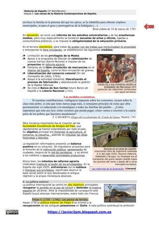 Historia de España (2º Bachillerato).
bloque I: Las raíces de la Historia Contemporánea de España.
https://javier2pm.blogspot.com.es
8
envilece la familia ni la persona del que los ejerce, ni la inhabilita para obtener empleos
municipales, ni para el goce y prerrogativas de la hidalguía (…)
Real cédula de 18 de marzo de 1783.
En educación, se inició una reforma de los estudios universitarios y de las enseñanzas
medias, pero muy especialmente se fundaron escuelas de artes y oficios, ligadas a
conocimientos prácticos, y se impulsó la obligatoriedad de la educación primaria.
En el terreno económico, para tratar de acabar con las trabas que inmovilizaban la propiedad
y entorpecían la libre circulación, se establecieron las siguientes medidas:
Limitación de los privilegios de la Mesta.
Apoyo a la propuesta de Olavide de colonización de
nuevas tierras (Sierra Morena) e impulso de los
proyectos de reforma agraria.
Fomento de la libre circulación de mercancías en el
interior de España, como la libre circulación de granos.
Liberalización del comercio colonial (fin del
monopolio de Cádiz, 1765).
Apoyo a la actividad industrial, liberalizando el
proceso de fabricación y abandonando la gestión
de la Reales Fábricas.
Se creó el Banco de San Carlos futuro Banco de
España y la Lotería Nacional (1763).
Las medidas económicas.
Si nuestras contribuciones, verbigracia impuesta sobre los consumos, recaen sobre la
clase más pobre, si esta que tiene menos paga más, si semejante principio de ruina que obra
perennemente va reduciendo a la mendiguez a todas las familias del pueblo… ¿Cómo
esperamos que este sea rico; cómo creemos que pueda pagar; cómo vamos a socorrer a la cuarta
parte de los pobres que hacemos anualmente?
F. CABARRÚS: Elogio del excelentísimo Sr. Conde de Gausa, Madrid, 1785.
Otra iniciativa importante fue la creación de las
Sociedades Económicas de Amigos del País, que
rápidamente se fueron extendiendo por todo el país.
Su objetivo principal era fomentar la agricultura, el
comercio, la industria… además de impulsar las ideas
fisiócratas y liberales.
La legislación reformadora presentó un balance
positivo en su conjunto. Se impulsaron proyectos para
el fomento de la instrucción pública, saneamiento de
ciudades, mejora de la red de carreteras… y se animó
a los súbditos a desarrollar actividades productivas.
Ahora bien, los intentos de reforma agraria
implicaban trastocar el poder de los privilegiados. En la
España del siglo XVIII, enfrentarse con la nobleza
o menguar sus privilegios, significaba destruir la
base social sobre la que descansaba el antiguo
régimen y la propia monarquía absoluta.
4. La política exterior.
La política internacional se centró en dos objetivos principales:
recuperar lo perdido en la paz de Utrech y defender el imperio
español de ultramar. Ante la imposibilidad de conseguirlo sola
España buscó alianzas internacionales, sobre todo con Francia.
Felipe V (1700 - 1746): Los pactos de familia.
Hasta 1730 la política exterior de Felipe V se orientó a la
recuperación de las antiguas posesiones en Italia. A esta política contribuyó la ambición
Carlos III y sus ministros reciben al
embajador de Marruecos para
potenciar las relaciones comerciales
con aquel territorio.
Las reformas de la Ilustración
Esclusa en el canal de Castilla:
importante obra de ingeniería realizada
a ½ del siglo XVIII. Recorre Palencia,
Valladolid y Burgos. Su finalidad era el
transporte del grano desde Castilla hasta
los puertos del norte y desde allí a otros
mercados europeos.
 