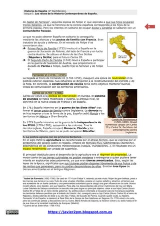 Historia de España (2º Bachillerato).
bloque I: Las raíces de la Historia Contemporánea de España.
https://javier2pm.blogspot.com.es
9
de Isabel de Farnesio7
, segunda esposa de Felipe V, que aspiraba a que sus hijos ocuparan
tronos italianos, ya que la herencia de la corona española correspondía a los hijos de la
primera esposa. Pero los intentos en solitario de ocupar Sicilia y Cerdeña se saldaron con un
contundente fracaso.
Lo que no pudo obtener España en solitario lo conseguiría
mediante las alianzas y los pactos de familia con Francia. Eran
tratados de ayuda y defensa. En el reinado de Felipe V se
concertaron dos:
Primer Pacto de Familia (1733) involucró a España en la
guerra de Sucesión de Polonia, del lado de Francia y en lucha
contra Austria. Se obtuvo el Reino de las Dos Sicilias
(Nápoles y Sicilia) para el futuro Carlos III.
El Segundo Pacto de Familia (1743) llevó a España a participar
en la guerra de Sucesión de Austria, que proporcionó el
ducado de Parma a Felipe, cuarto hijo la Farnesio y de Felipe
V.
Fernando VI (1746 - 1759).
La llegada al trono de Fernando VI (1746-1759), inauguró una época de neutralidad en la
política exterior española. Sus esfuerzos se dirigieron a la reestructuración del ejército y de
la flota. En concreto, la construcción de navíos tenía como objetivo mantener buenas
líneas de comunicación con los territorios americanos.
Carlos III (1759 - 1788).
Carlos III volvió a la política de intervención en Europa. El sistema
de alianzas se había modificado y Austria, la antigua rival, se
convirtió en la nueva aliada de Francia y de España.
En 1761 España intervino en la guerra de los Siete Años8
tras
firmar el tercer pacto de familia contra Inglaterra. La derrota no
se hizo esperar y tras la firma de la paz, España cedió Florida y los
territorios de México a Gran Bretaña.
En 1779 España intervino en la guerra de la independencia de
los EEUU (1776-1783), apoyando a las colonias. Tras la
derrota inglesa, España recuperó Menorca, Florida y los
territorios de México, pero no se pudo recuperar Gibraltar.
5. La política agraria con los primeros Borbones.
En el siglo XVIII la agricultura se caracterizada por el atraso técnico, que se expresa por el
predominio del secano sobre el regadío, empleo de técnicas muy rudimentarias (barbecho),
dependencia de las condiciones meteorológicas (sequía, inundaciones…). El resultado era un
escaso rendimiento por unidad de superficie.
El principal obstáculo para el desarrollo de la agricultura era el régimen de propiedad. La
mayor parte de las tierras cultivables no podían venderse o entregarse a quien pudiera tener
interés en explotarlas adecuadamente, ya que eran tierras amortizadas. Esto, según las
leyes de la época, significaba que sus titulares podían disponer libremente de sus frutos o de
las rentas que generasen, pero no podían desprenderse de ellas. Existían tres tipos de
tierras amortizadas en el Antiguo Régimen:
7
Isabel de Farnesio (1692-1766): Se casó en 1714 con Felipe V, estando ya este viudo. Mujer de gran belleza, pese a
las marcas que tenía en su cara, fruto de unas viruelas infantiles, poseía un cuerpo esbelto y atractivo, al tiempo que
era acreedora de un fuerte carácter y una personalidad autoritaria que le otorgó una gran influencia en la corte. Nunca
mostró afecto, sino desdén, por sus hijastros. Para ella, los descendientes del primer matrimonio del rey con María
Luisa Gabriela de Saboya constituían un escollo más para lograr su principal objetivo: dotar a sus hijos Carlos (futuro
Carlos III) y Felipe de un reino donde gobernar. Su política estuvo orientada a recuperar para la monarquía española
los territorios italianos perdidos por el tratado de Utrecht. Así, consiguió para su hijo Carlos (futuro Carlos III) el reino de
Nápoles y Sicilia además de dotar a su otro hijo, Felipe, del ducado de Parma. Cuando quedó viuda, su hijastro,
Fernando VI de España, la desterró al Real Sitio de la Granja de San Ildefonso en Segovia. En 1759 volvió a la corte,
pero las continuas peleas y discusiones con su nuera, María Amalia de Sajonia, la hicieron volver a su exilio hasta el fin
de sus días en la localidad madrileña de Aranjuez (Madrid).
8
Guerra de los Siete Años: 1756-1763.
Conde de Floridablanca
(1728–1808). Ocupó
numerosos cargos con Carlos
III y Carlos IV. Partidario del
enfrentamiento contra
Inglaterra.
 