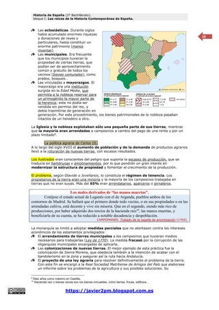 Historia de España (2º Bachillerato).
bloque I: Las raíces de la Historia Contemporánea de España.
https://javier2pm.blogspot.com.es
10
Las eclesiásticas. Durante siglos
había acumulado enormes riquezas
y donaciones de reyes y
particulares, hasta constituir un
enorme patrimonio (manos
muertas).
Las municipales. Era frecuente
que los municipios tuvieran la
propiedad de ciertas tierras, que
podían ser de aprovechamiento
común y gratuito de todos los
vecinos (bienes comunales), como
prados, bosques…
Las vinculadas a mayorazgos. El
mayorazgo era una institución
surgida en la Edad Media, que
permitía a la nobleza reservar para
un primogénito la mayor parte de
la herencia; esta no podía ser
vendida sin permiso del rey, y
debía trasmitirse de generación en
generación. Por este procedimiento, los bienes patrimoniales de la nobleza pasaban
intactos de un heredero a otro.
La Iglesia y la nobleza explotaban sólo una pequeña parte de sus tierras, mientras
que la mayoría eran arrendadas a campesinos a cambio del pago de una renta y por un
plazo limitado9
.
La política agraria de Carlos III.
A lo largo del siglo XVIII el aumento de población y de la demanda de productos agrarios
llevó a la roturación de nuevas tierras, con escasos resultados.
Los ilustrados eran conscientes del peligro que suponía la escasez de producción, que se
traducía en hambrunas y amotinamientos, por lo que pondrán un gran interés en
modernizar la estructura de propiedad y fomentar el crecimiento de la producción.
El problema, según Olavide o Jovellanos, lo constituía el régimen de tenencia. Los
propietarios de la tierra eran una minoría y la mayoría de los campesinos trabajaba en
tierras que no eran suyas. Más del 65% eran arrendatarios, aparceros o jornaleros.
Los males derivados de “las manos muertas”.
Cotéjese el estado actual de Leganés con el de Arganda, pueblos ambos de los
contornos de Madrid. Se hallará que el primero donde todo vecino, o en sus propiedades o en las
arrendadas cultiva, está decente y vive sin miseria. Que en el segundo, siendo más rico de
producciones, por haber adquirido dos tercios de la hacienda raíz10
, las manos muertas, y
beneficiarla de su cuenta, se ha reducido a notable decadencia y despoblación.
CAMPOMANES, Tratado de la regalía de amortización (1765).
La monarquía se limitó a adoptar medidas parciales que no atentasen contra los intereses
económicos de los estamentos privilegiados:
El arrendamiento de tierras municipales a los campesinos que tuvieran medios
necesarios para trabajarlas (Ley de 1770). La medida fracasó por la corrupción de las
oligarquías municipales encargadas de aplicarla.
Las colonizaciones de nuevas tierras. El mejor ejemplo de esta práctica fue la
colonización de Sierra Morena, que obedecía también a la intención de acabar con el
bandolerismo en la zona y asegurar así la ruta hacia Andalucía.
El proyecto de una ley agraria para resolver definitivamente el problema de la tierra.
Con este fin se encargó a la Real Sociedad Matritense de Amigos del País que elaborase
un informe sobre los problemas de la agricultura y sus posibles soluciones. Su
9
Diez años como máximo en Castilla.
10
Hacienda raíz o bienes raíces son los bienes inmuebles, como tierras, fincas, edificios…
 
