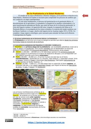 Historia de España (2º bachillerato)
bloque I: De la Prehistoria a la Contemporaneidad.
https://javier2pm.blogspot.com.es
1
tema_01
De la Prehistoria a la Edad Moderna.
El estudio de las raíces (Prehistoria e Historia Antigua) y de la posterior evolución en la
Edad Media y Moderna de España es necesario para comprender los procesos de cambios que
nos conducen a la etapa contemporánea.
En este tema estudiaremos: el proceso de hominización en la península ibérica; el
descubrimiento de la agricultura y la ganadería; la llegada de los pueblos colonizadores y la
gran transformación aportada por Roma, que sentó las bases de la civilización peninsular; la
crisis del Imperio romano y la aparición del reino visigodo; la expansión del Islam en la
Península Ibérica y la reconquista de los reinos cristianos; la creación del estado moderno con
los Reyes Católicos; y el auge y declive del imperio de los Austrias (siglos XVI y XVII). Un
complejo y largo espacio cronológico, pero necesario para entender las bases de la Historia
Contemporánea de España.
1. El primer poblamiento de la Península Ibérica. La Prehistoria.
La Prehistoria es el término con el que se designa al periodo que abarca desde los primeros
homínidos hasta la invención de la escritura.
1.1 Los primeros pobladores del Paleolítico (1.200.000 – 6.000 a.C.).
El Paleolítico es la primera etapa de la prehistoria. Las sociedades paleolíticas vivían de la
caza, la pesca y la recolección. Eran grupos nómadas que se desplazaban en busca de
alimento y practicaban una economía depredadora. Diferenciamos varias etapas:
Inferior (1.200.000 – 100.000 a.C.). En esta etapa aparecen los primeros grupos del
género homo en la península en la Sierra de Atapuerca (Burgos) y se corresponden con
una especie conocida como Homo antecessor1
.
Medio (100.000 – 35.000 a.C.). El primer humano de este tipo es el Homo
neandertalensis2
. Destacaba por su robustez, baja estatura, y capacidad craneal. Vivía
en grupos, conoció el fuego y practicaba ritos funerarios. Fabricaban instrumentos de
piedra (puntas de flecha, raederas…)3
.
Superior (35.000 – 5.000 a.C.). En esta etapa hace su aparición el Homo sapiens, un
homínido más alto y con mayor capacidad craneal, que mejoró la técnica de fabricación
de útiles, la caza, la pesca y la recolección.
Las primeras manifestaciones artísticas de la
península ibérica tuvieron lugar en el Paleolítico
superior. Se localizan en la cornisa cantábrica,
por eso se conoce como arte rupestre
cantábrico, destacando las cuevas de Altamira
y El Castillo (Cantabria), y Tito Bustillo
(Asturias). Son pinturas realizadas en cuevas y
vinculadas a motivaciones mágicas o
religiosas. En ellas predominan las figuras
aisladas de animales representados de forma
muy naturalista.
1
800.000 – 1.200.000 años
2
200.000 – 35.000 a C.
3
Estos instrumentos pertenecen al Musteriense, cultura tecnológica asociada a los neandertales.
El yacimiento de Atapuerca (Burgos) La prehistoria en 6 minutos
Arte rupestre: Altamira
 