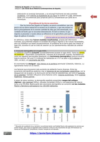 Historia de España (2º Bachillerato).
bloque I: Las raíces de la Historia Contemporánea de España.
https://javier2pm.blogspot.com.es
11
elaboración se prolongó demasiado, y se encargó finalmente de este cometido
Jovellanos, cuyo Informe al Expediente de Ley Agria se publicó en 1794, demasiado
tarde y en circunstancias poco propicias para su consideración por parte de la
monarquía.
El problema de las tierras amortizas.
Que las tierras han llegado en España a un precio escandaloso; que este
precio sea un efecto natural de su escasez en el comercio, y que esta escasez se
derive principalmente de la enorme cantidad de ellas que está amortizada, son
verdades de hecho que no necesitan demostración. El mal es notorio; lo que
importa es presentar a vuestra alteza su influencia en la agricultura, para que se
digne de aplicar el remedio.
En definitiva, todas ellas fueron medidas insuficientes, propias del reformismo
ilustrado, que pretendía adaptar la sociedad del antiguo régimen a las nuevas necesidades,
pero sin modificar sus bases socioeconómicas. El problema de la tierra pasó casi intacto al
siglo XIX, durante el cual se trató de resolver ya con planteamientos radicales de carácter
liberal.
6. Evolución demográfica en el siglo XVIII.
La población española aumentó considerablemente durante el siglo XVIII. Tanto los censos
de población11
disponibles (Campoflorido, marqués de la Ensenada, Aranda, Floridablanca)
como los registros parroquiales atestiguan un crecimiento demográfico continuo durante
toda la centuria. De unos 7,5 millones de habitantes en 1717 se pasó a 10,5 millones en
1801, es decir, un crecimiento del 40%.
El crecimiento fue desigual: más intenso en la periferia peninsular (Cataluña, Valencia…) y
ligeramente menor en el interior.
Los factores que provocaron este aumento de población fueron diversos. Entre los
puramente demográficos podemos citar el descenso de las mortalidades catastróficas, con la
desaparición de la peste y la disminución de las crisis de subsistencias, así como el aumento
de la natalidad. También influyeron otros factores como: mejoras económicas, leves avances
higiénicos, menos guerras…
A pesar de estos cambios, la demografía española presentaba rasgos del antiguo
régimen: alta natalidad (40‰), elevada mortalidad (35‰) y una esperanza de vida en
torno a los 35 años. Buena parte del crecimiento demográfico se concentró en las ciudades.
Madrid y Barcelona sobrepasaron los 100.000 habitantes.
11
Recuento de la población de un territorio. Los primeros tenían una finalidad fiscal y sólo aparecían los vecinos que
podían tributar, pero luego se registraba toda la población. Entre los más importantes del siglo XVIII destacan los
censos de Floridablanca, Campoflorido, Aranda, marqués de la Ensenada…
400
160 100 100
325 320
1800
275
0
200
400
600
800
1000
1200
1400
1600
1800
2000
nobles
eclesiásticos
militares
burócratas
artesanos
comerciante
s
campesinos
criados
Informe sobre la Ley Agraria de Jovellanos (1794)
 