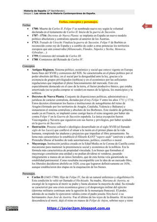 Historia de España (2º Bachillerato).
bloque I: Las raíces de la Historia Contemporánea de España.
https://javier2pm.blogspot.com.es
12
Fechas, conceptos y personajes.
Fechas
 1700: Muerte de Carlos II. Felipe V es nombrado nuevo rey según la voluntad
declarada en el testamento de Carlos II. Inicio de la guerra de Sucesión.
 1707 - 1716: Decretos de Nueva Planta: se implanta en España un nuevo modelo
político absolutista y centralista opuesto al anterior de los Austrias.
 1713: Tratado de Utrecht: Finaliza la guerra de Sucesión. Felipe V de Borbón es
reconocido como rey de España y a cambio de ceder a otras potencias los territorios
europeos que aún conservaba (Milanesado, Flandes, Nápoles y Sicilia, Menorca,
Gibraltar…)
 1759: Comienzo del reinado de Carlos III.
 1788: Comienzos del Reinado de Carlos IV.
Conceptos
 Antiguo Régimen. Sistema político, económico y social que estuvo vigente en Europa
hasta fines del XVIII y comienzos del XIX. Se caracterizaba en el plano político por el
poder absoluto del Rey; en el social por la desigualdad ante la ley, gracias a la
existencia de grupos privilegiados (nobleza) y en el económico por las asfixiantes
regulaciones que impedían el pleno funcionamiento del mercado. Esto era
especialmente destacado en el caso de la tierra, el factor productivo básico, que estaba
amortizada (no se podía comprar ni vender) en manos de la Iglesia, los municipios y la
nobleza.
 Decretos de Nueva Planta. Conjunto de disposiciones políticas, administrativas y
jurídicas de carácter centralista, dictadas por el rey Felipe V entre los años 1711 y 1716.
Estos decretos eliminaron los fueros e instituciones de autogobierno del reino de
Aragón (formado por los territorios de Aragón, Cataluña, Valencia y Baleares) e
instauraron el sistema centralista y absoluto de los Borbones. Este modelo de gobierno,
usado ya en Francia, se implantó como castigo hacia el reino aragonés por haber ido
contra Felipe V en la Guerra de Sucesión española. La única excepción fueron
Vascongadas y Navarra que siguieron con sus fueros y privilegios, por haber ayudado
en la guerra de Sucesión.
 Ilustración. Proceso cultural e ideológico desarrollado en el siglo XVIII (el llamado
siglo de las Luces) que conllevó el situar a la razón en el primer plano de la vida
humana, rompiendo las ataduras y prejuicios que impedían el libre pensamiento. Su
lema más característico lo estableció el filósofo KANT “sapere aude” (atrévete a saber).
Pretendía liberar al hombre de todo autoritarismo, político, científico o moral.
 Mayorazgo. Institución jurídica creada en la Edad Media en la Corona de Castilla como
mecanismo para mantener la preeminencia social y económica de la nobleza. Era la
fórmula más característica de propiedad vinculada. Los bienes que formaban el
mayorazgo constituían una unidad y no podían dividirse ni venderse, pasando
íntegramente a manos de un único heredero, que de esta forma veía garantizada su
estabilidad patrimonial. Como resultaba incompatible con la idea de un mercado libre,
los liberales decidieron abolirlo en 1820, cosa que lograron definitivamente en 1836,
aunque establecieron dos etapas en la enajenación de los bienes.
Personajes.
 Carlos II (1665-1700): Hijo de Felipe IV, fue de un natural enfermizo y oligofrénico16.
Esta condición le valió ser llamado el Hechizado. Su madre, Mariana de Austria, se
encargó de la regencia al morir su padre y hasta alcanzar la mayoría de edad. Su reinado
se caracterizó por una crisis económica grave y el desprestigio militar del ejército
(derrotas militares continuas ante la agresión de la monarquía francesa). El poder,
además de su madre lo ejercieron validos como el padre jesuita Nitzchard, o su
hermanastro Juan José de Austria. Fue el último de los reyes de la dinastía. Al no tener
descendencia al morir, dejó el reino en manos de Felipe de Anjou, sobrino suyo y nieto
 