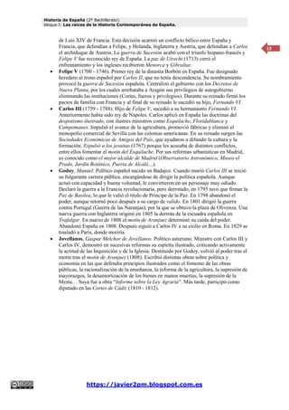 Historia de España (2º Bachillerato).
bloque I: Las raíces de la Historia Contemporánea de España.
https://javier2pm.blogspot.com.es
13
de Luís XIV de Francia. Esta decisión acarreó un conflicto bélico entre España y
Francia, que defendían a Felipe, y Holanda, Inglaterra y Austria, que defendían a Carlos
el archiduque de Austria. La guerra de Sucesión acabó con el triunfo hispano-francés y
Felipe V fue reconocido rey de España. La paz de Utrecht (1713) cerró el
enfrentamiento y los ingleses recibieron Menorca y Gibraltar.
 Felipe V (1700 - 1746). Primer rey de la dinastía Borbón en España. Fue designado
heredero al trono español por Carlos II, que no tenía descendencia. Su nombramiento
provocó la guerra de Sucesión española. Centralizó el gobierno con los Decretos de
Nueva Planta, por los cuales arrebataba a Aragón sus privilegios de autogobierno
eliminando las instituciones (Cortes, fueros y privilegios). Durante su reinado firmó los
pactos de familia con Francia y al final de su reinado le sucedió su hijo, Fernando VI.
 Carlos III (1759 - 1788). Hijo de Felipe V, sucedió a su hermanastro Fernando VI.
Anteriormente había sido rey de Nápoles. Carlos aplicó en España las doctrinas del
despotismo ilustrado, con ilustres ministros como Esquilache, Floridablanca y
Campomanes. Impulsó el avance de la agricultura, promovió fábricas y eliminó el
monopolio comercial de Sevilla con las colonias americanas. En su reinado surgen las
Sociedades Económicas de Amigos del País, que ayudaron a difundir la cultura y la
formación. Expulsó a los jesuitas (1767) porque les acusaba de distintos conflictos,
entre ellos fomentar el motín del Esquilache. Por sus reformas urbanísticas en Madrid,
es conocido como el mejor alcalde de Madrid (Observatorio Astronómico, Museo el
Prado, Jardín Botánico, Puerta de Alcalá…).
 Godoy, Manuel: Político español nacido en Badajoz. Cuando murió Carlos III se inició
su fulgurante carrera pública, encargándose de dirigir la política española. Aunque
actuó con capacidad y buena voluntad, le convirtieron en un personaje muy odiado.
Declaró la guerra a la Francia revolucionaria, pero derrotado, en 1795 tuvo que firmar la
Paz de Basilea, lo que le valió el título de Príncipe de la Paz. En 1798 abandonó el
poder, aunque retornó poco después a su cargo de valido. En 1801 dirigió la guerra
contra Portugal (Guerra de las Naranjas), por la que se obtuvo la plaza de Olivenza. Una
nueva guerra con Inglaterra originó en 1805 la derrota de la escuadra española en
Trafalgar. En marzo de 1808 el motín de Aranjuez determinó su caída del poder.
Abandonó España en 1808. Después siguió a Carlos IV a su exilio en Roma. En 1829 se
trasladó a París, donde moriría.
 Jovellanos, Gaspar Melchor de Jovellanos. Político asturiano. Ministro con Carlos III y
Carlos IV, demostró en sucesivas reformas su espíritu ilustrado, criticando activamente
la actitud de las Inquisición y de la Iglesia. Destituido por Godoy, volvió al poder tras el
motín tras el motín de Aranjuez (1808). Escribió distintas obras sobre política y
economía en las que defendía principios ilustrados como el fomento de las obras
públicas, la racionalización de la enseñanza, la reforma de la agricultura, la supresión de
mayorazgos, la desamortización de los bienes en manos muertas, la supresión de la
Mesta… Suya fue a obra “Informe sobre la Ley Agraria”. Más tarde, participó como
diputado en las Cortes de Cádiz (1810 - 1812).
 